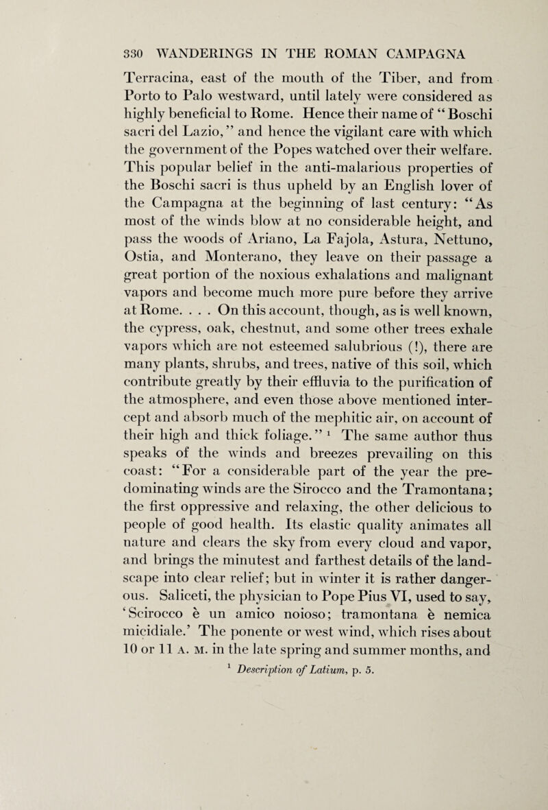 Terracina, east of the mouth of the Tiber, and from Porto to Palo westward, until lately were considered as highly beneficial to Rome. Hence their name of “ Boschi saeri del Lazio, ” and hence the vigilant care with which the government of the Popes watched over their welfare. This popular belief in the anti-malarious properties of the Boschi saeri is thus upheld by an English lover of the Campagna at the beginning of last century: “As most of the winds blow at no considerable height, and pass the woods of Ariano, La Fajola, Astura, Nettuno, Ostia, and Monterano, they leave on their passage a great portion of the noxious exhalations and malignant vapors and become much more pure before they arrive at Rome. . . . On this account, though, as is well known, the cypress, oak, chestnut, and some other trees exhale vapors which are not esteemed salubrious (!), there are many plants, shrubs, and trees, native of this soil, which contribute greatly by their effluvia to the purification of the atmosphere, and even those above mentioned inter¬ cept and absorb much of the mephitic air, on account of their high and thick foliage. ” 1 The same author thus speaks of the winds and breezes prevailing on this coast: “For a considerable part of the year the pre¬ dominating winds are the Sirocco and the Tramontana; the first oppressive and relaxing, the other delicious to people of good health. Its elastic quality animates all nature and clears the sky from every cloud and vapor, and brings the minutest and farthest details of the land¬ scape into clear relief; but in winter it is rather danger¬ ous. Saliceti, the physician to Pope Pius VI, used to say, ‘ Scirocco e un amico noioso; tramontana e nemica micidiale.’ The ponente or west wind, which rises about 10 or 11 a. M. in the late spring and summer months, and 1 Description of Latium, p. 5.