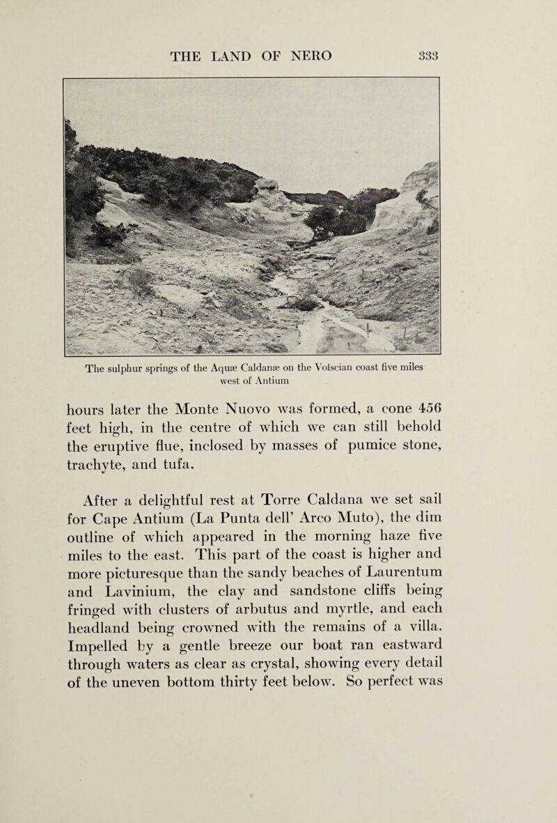 The sulphur springs of the Aquae Caldanae on the Volscian coast five miles west of Antium hours later the Monte Nuovo was formed, a cone 456 feet high, in the centre of which we can still behold the eruptive flue, inclosed by masses of pumice stone, trachyte, and tufa. After a delightful rest at Torre Caldana we set sail for Cape Antium (La Punta dell’ Arco Muto), the dim outline of which appeared in the morning haze five miles to the east. This part of the coast is higher and more picturesque than the sandy beaches of Laurentum and Lavinium, the clay and sandstone cliffs being fringed with clusters of arbutus and myrtle, and each headland being crowned with the remains of a villa. Impelled by a gentle breeze our boat ran eastward through waters as clear as crystal, showing every detail of the uneven bottom thirty feet below. So perfect was