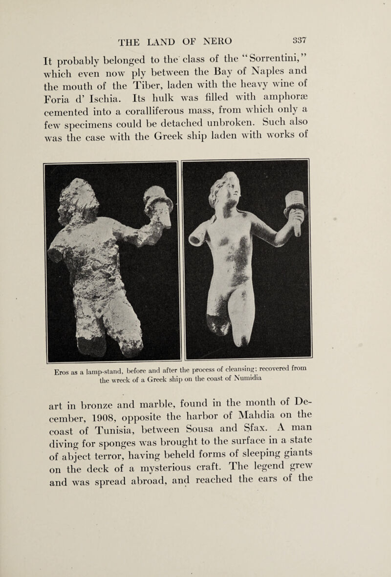 It probably belonged to the class of the Sorrentini, which even now ply between the Bay of Naples and the mouth of the Tiber, laden with the heavy wine of Foria d’ Ischia. Its hulk was filled with amphora; cemented into a coralliferous mass, from which only a few specimens could be detached unbroken. Such also was the case with the Greek ship laden with works of Eros as a lamp-stand, before and after the process of cleansing; recovered from the wreck of a Greek ship on the coast of Numidia art in bronze and marble, found in the month of De¬ cember, 1908, opposite the harbor of Malidia on the coast of Tunisia, between Sousa and Sfax. A man diving for sponges was brought to the surface in a state of abject terror, having beheld forms of sleeping giants on the deck of a mysterious craft. The legend grew and was spread abroad, and reached the ears of the