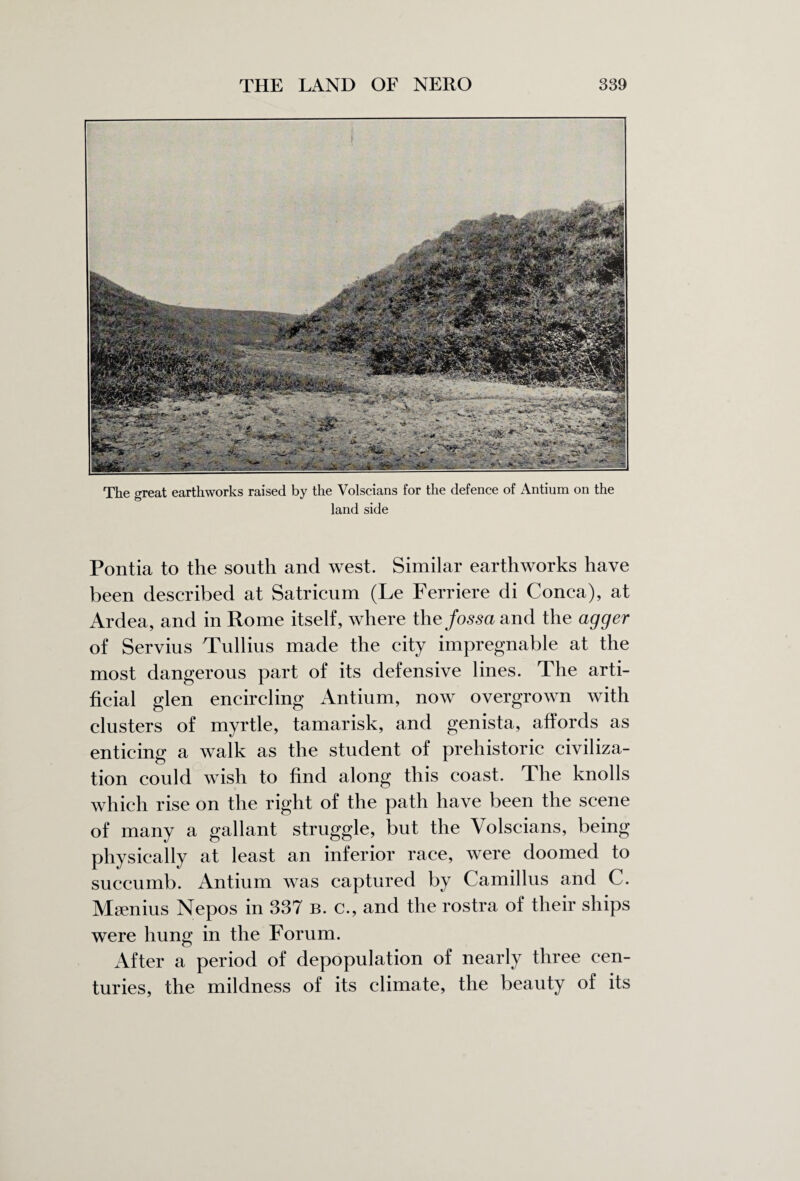 The great earthworks raised by the Volscians for the defence of Antium on the land side Pontia to the south and west. Similar earthworks have been described at Satricum (Le Ferriere di Conca), at Ardea, and in Rome itself, where the fossa and the agger of Servius Tullius made the city impregnable at the most dangerous part of its defensive lines. The arti¬ ficial glen encircling Antium, now overgrown with clusters of myrtle, tamarisk, and genista, affords as enticing a walk as the student of prehistoric civiliza¬ tion could wish to find along this coast. The knolls which rise on the right of the path have been the scene of many a gallant struggle, but the Volscians, being physically at least an inferior race, were doomed to succumb. Antium was captured by Camillus and C. Msenius Nepos in 337 b. c., and the rostra of their ships were hung in the Forum. After a period of depopulation of nearly three cen¬ turies, the mildness of its climate, the beauty of its