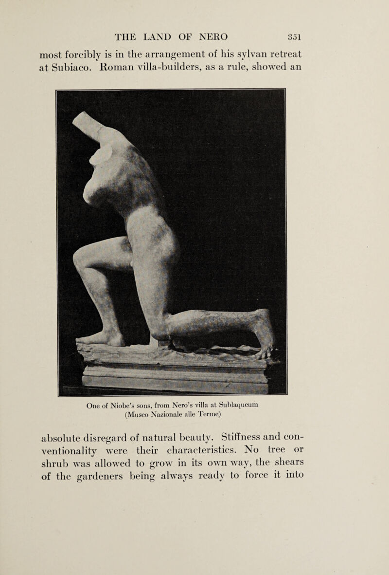 most forcibly is in the arrangement of his sylvan retreat at Subiaco. Roman villa-builders, as a rule, showed an One of Niobe’s sons, from Nero’s villa at Sublaqueum (Museo Nazionale alle Terme) absolute disregard of natural beauty. Stiffness and con¬ ventionality were their characteristics. No tree or shrub was allowed to grow in its own way, the shears of the gardeners being always ready to force it into