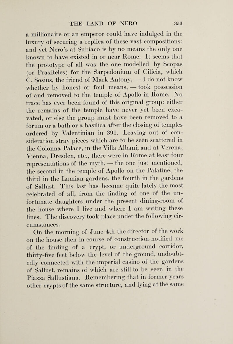 a millionaire or an emperor could have indulged in the luxury of securing a replica of these vast compositions; and yet Nero’s at Subiaco is by no means the only one known to have existed in or near Rome. It seems that the prototype of all was the one modelled by Scopas (or Praxiteles) for the Sarpedonium of Cilicia, which C. Sosius, the friend of Mark Antony, — I do not know whether by honest or foul means, — took possession of and removed to the temple of xApollo in Rome. No trace has ever been found of this original group: either the remains of the temple have never yet been exca¬ vated, or else the group must have been removed to a forum or a bath or a basilica after the closing of temples ordered by Valentinian in 391. Leaving out of con¬ sideration stray pieces which are to be seen scattered in the Colonna Palace, in the Villa Albani, and at Verona, Vienna, Dresden, etc., there were in Rome at least four representations of the myth,— the one just mentioned, the second in the temple of Apollo on the Palatine, the third in the Lamian gardens, the fourth in the gardens of Sallust. This last has become quite lately the most celebrated of all, from the finding of one of the un¬ fortunate daughters under the present dining-room of the house where I live and where I am writing these lines. The discovery took place under the following cir¬ cumstances. On the morning of June 4th the director of the work on the house then in course of construction notified me of the finding of a crypt, or underground corridor, thirty-five feet below the level of the ground, undoubt¬ edly connected with the imperial casino of the gardens of Sallust, remains of which are still to be seen in the Piazza Sallustiana. Remembering that in former years other crypts of the same structure, and lying at the same