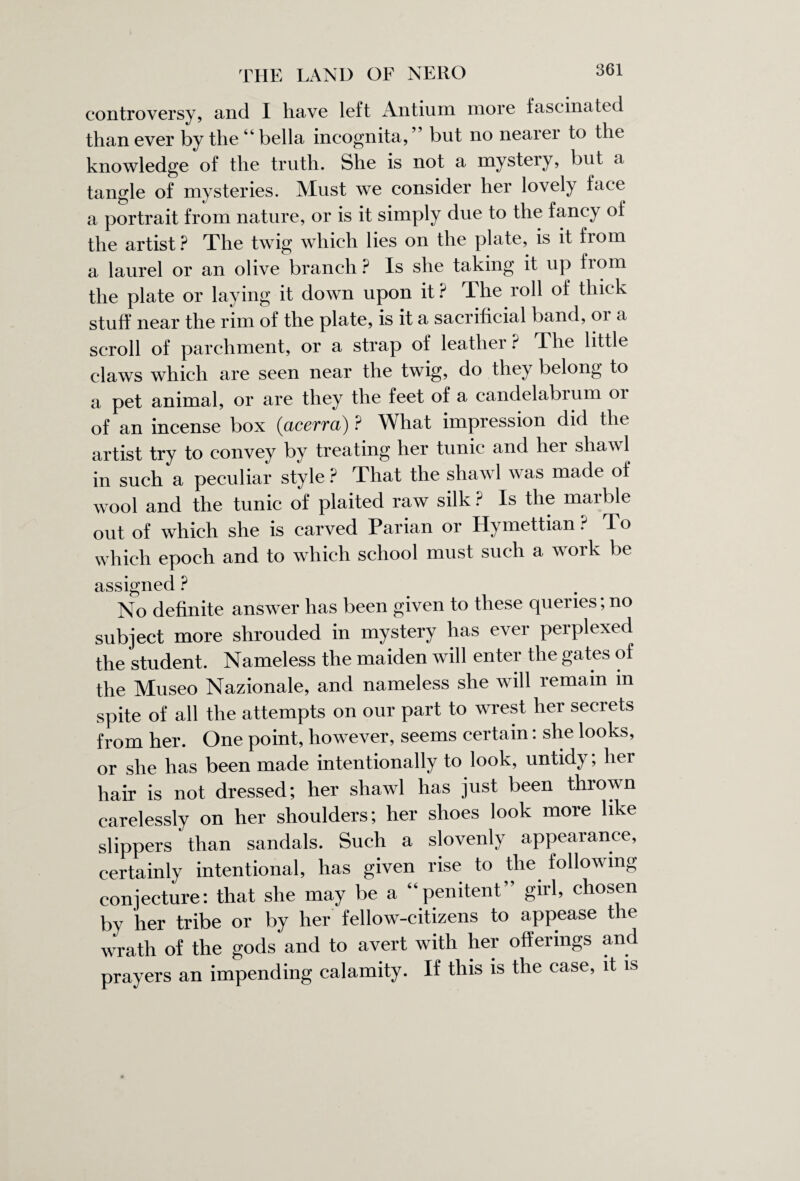 controversy, and I have left Antium more fascinated than ever by the “ bella incognita,” but no nearer to the knowledge of the truth. She is not a mystery, but a tangle of mysteries. Must we consider her lovely face a portrait from nature, or is it simply due to the fancy of the artist? The twig which lies on the plate, is it fiom a laurel or an olive branch ? Is she taking it up from the plate or laying it down upon it ? T he roll of thick stuff near the rim of the plate, is it a sacrificial band, or a scroll of parchment, or a strap of leather ? The little claws which are seen near the twig, do they belong to a pet animal, or are they the feet of a candelabrum 01 of an incense box (<acerra) ? What impression did the artist try to convey by treating her tunic and her shawl in such a peculiar style ? That the shawl was made of wool and the tunic of plaited raw silk ? Is the marble out of which she is carved Parian or Hymettian ? To which epoch and to which school must such a work be assigned ? No definite answer has been given to these queries, no subject more shrouded in mystery has ever perplexed the student. Nameless the maiden will enter the gates of the Museo Nazionale, and nameless she will remain m spite of all the attempts on our part to wrest her secrets from her. One point, however, seems certain: she looks, or she has been made intentionally to look, untidy; her hair is not dressed; her shawl has just been thrown carelessly on her shoulders; her shoes look more like slippers than sandals. Such a slovenly appearance, certainly intentional, has given rise to the following conjecture: that she may be a “penitent” girl, chosen by her tribe or by her fellow-citizens to appease the wrath of the gods and to avert with her offerings and prayers an impending calamity. If this is the case, it is