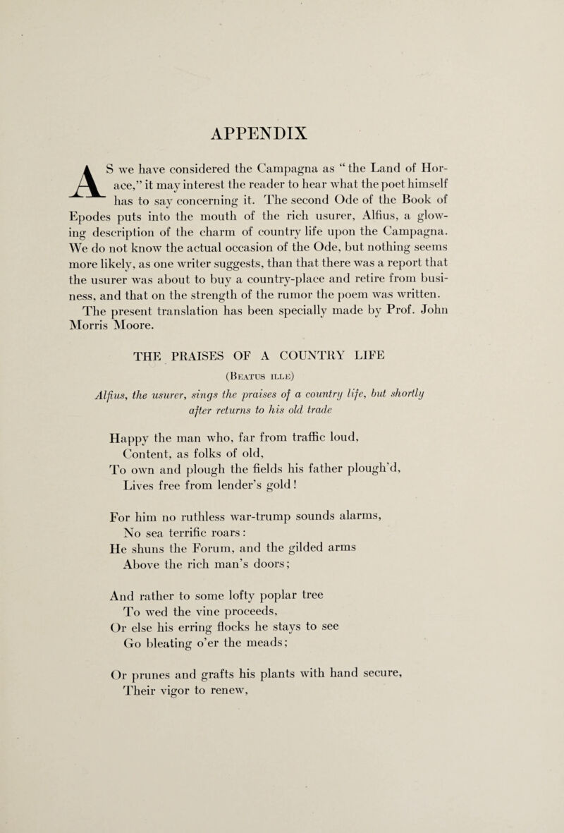 AS we have considered the Campagna as “ the Land of Hor¬ ace,” it may interest the reader to hear what the poet himself has to sav concerning it. The second Ode of the Book of Epodes puts into the mouth of the rich usurer, Alfius, a glow¬ ing description of the charm of country life upon the Campagna. We do not know the actual occasion of the Ode, but nothing seems more likely, as one writer suggests, than that there was a report that the usurer was about to buy a country-place and retire from busi¬ ness, and that on the strength of the rumor the poem was written. The present translation has been specially made by Prof. John Mor ris Moore. THE PRAISES OF A COUNTRY LIFE (Beatus ille) Alfius, the usurer, sings the praises of a country life, but shortly after returns to his old trade Happy the man who, far from traffic loud, Content, as folks of old. To own and plough the fields his father plough d, Lives free from lender’s gold! For him no ruthless war-trump sounds alarms, No sea terrific roars: He shuns the Forum, and the gilded arms Above the rich man's doors; And rather to some lofty poplar tree To wed the vine proceeds, Or else his erring flocks he stays to see Go bleating o’er the meads; Or prunes and grafts his plants with hand secure, Their vigor to renew,