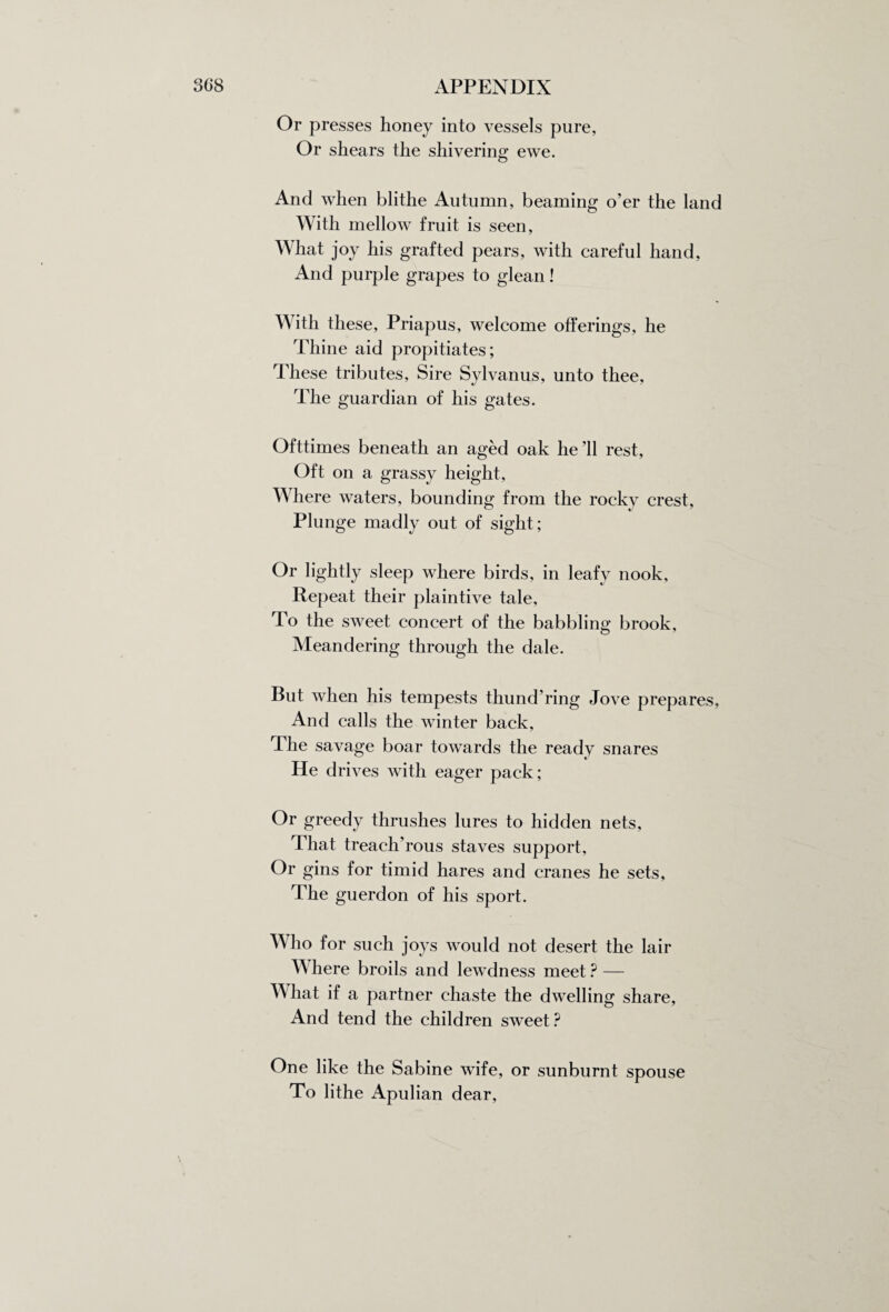 Or presses honey into vessels pure, Or shears the shivering ewe. And when blithe Autumn, beaming o’er the land With mellow fruit is seen, What joy his grafted pears, with careful hand, And purple grapes to glean! With these, Priapus, welcome offerings, he Thine aid propitiates; These tributes, Sire Sylvanus, unto thee. The guardian of his gates. Ofttimes beneath an aged oak he’ll rest, Oft on a grassy height, Where waters, bounding from the rocky crest. Plunge madly out of sight; Or lightly sleep where birds, in leafy nook, Repeat their plaintive tale. To the sweet concert of the babbling brook. Meandering through the dale. But when his tempests thund’ring Jove prepares. And calls the winter back. The savage boar towards the ready snares He drives with eager pack; Or greedy thrushes lures to hidden nets, That treach’rous staves support. Or gins for timid hares and cranes he sets. The guerdon of his sport. Who for such joys would not desert the lair Where broils and lewdness meet ? — What if a partner chaste the dwelling share, And tend the children sweet ? One like the Sabine wife, or sunburnt spouse To lithe Apulian dear,