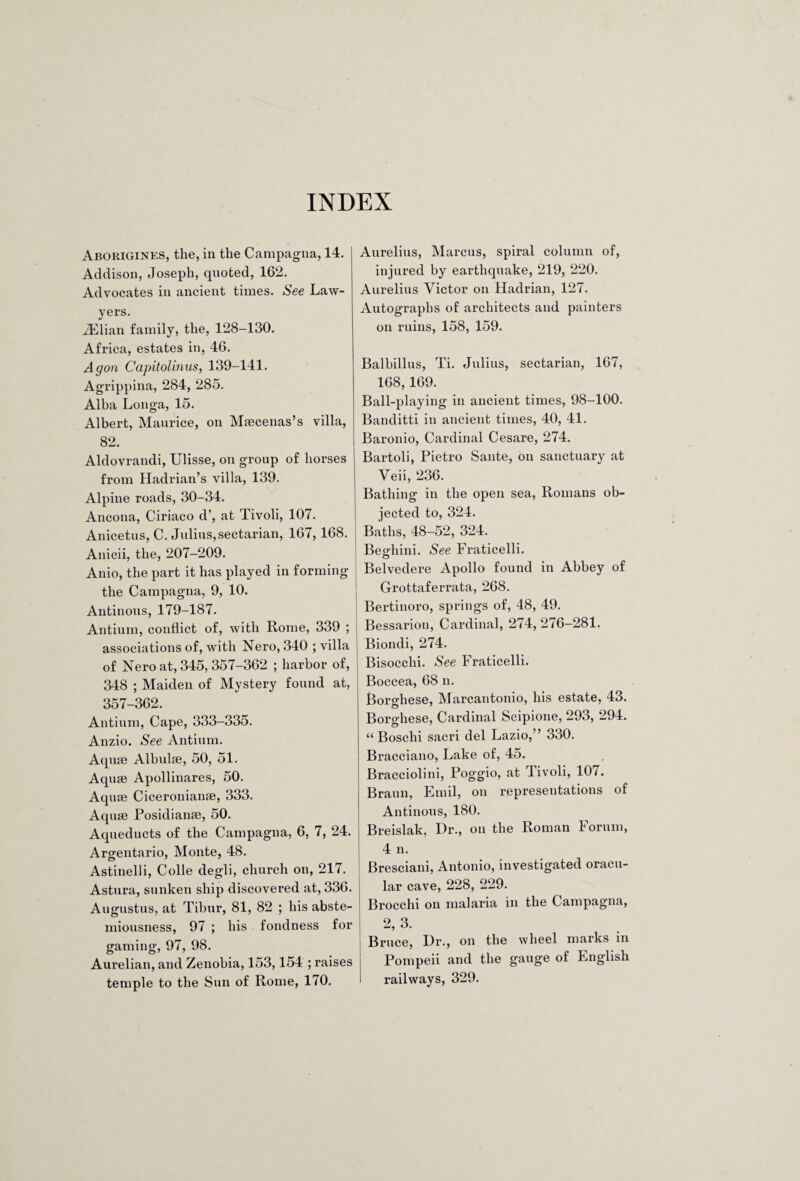 INDEX Aborigines, the, in the Campagna, 14. Addison, Joseph, quoted, 162. Advocates in ancient times. See Law¬ yers. iElian family, the, 128-130. Africa, estates in, 46. Agon Capitolinus, 139-141. Agrippina, 284, 285. Alba Longa, 15. Albert, Maurice, on Miecenas’s villa, 82. Aldovrandi, Ulisse, on group of horses from Hadrian’s villa, 139. Alpine roads, 30-34. Ancona, Ciriaco d’, at Tivoli, 107. Anicetus, C. Julius, sectarian, 167, 168. Anicii, the, 207-209. Anio, the part it has played in forming the Campagna, 9, 10. Antinons, 179-187. Antium, conflict of, with Rome, 339 ; associations of, with Nero, 340 ; villa of Nero at, 345, 357-362 ; harbor of, 348 ; Maiden of Mystery found at, 357-362. Antium, Cape, 333-335. Anzio. See Antium. Aquse Albulse, 50, 51. Aqiue Apollinares, 50. Aquae Ciceronianae, 333. Aquae Posidianae, 50. Aqueducts of the Campagna, 6, 7, 24. Argentario, Monte, 48. Astinelli, Colle degli, church on, 217. Astura, sunken ship discovered at, 336. Augustus, at Tibur, 81, 82 ; his abste¬ miousness, 97 ; his fondness for gaming, 97, 98. Aurelian, and Zenobia, 153,154 ; raises temple to the Sun of Rome, 170. Aurelius, Marcus, spiral column of, injured by earthquake, 219, 220. Aurelius Victor on Hadrian, 127. Autographs of architects and painters on ruins, 158, 159. Balbillus, Ti. Julius, sectarian, 167, 168, 169. Ball-playing in ancient times, 98-100. Banditti in ancient times, 40, 41. Baronio, Cardinal Cesare, 274. Bartoli, Pietro Saute, on sanctuary at Veii, 236. Bathing in the open sea, Romans ob¬ jected to, 324. Baths, 48-52, 324. Becrhini. See Fraticelli. © Belvedere Apollo found in Abbey of Grottaferrata, 268. Bertinoro, springs of, 48, 49. Bessarion, Cardinal, 274, 276-281. Biondi, 274. Bisocchi. See Fraticelli. Boccea, 68 n. BorMiese, Marcantonio, his estate, 43. Borghese, Cardinal Scipione, 293, 294. “ Boschi sacri del Lazio,” 330. Bracciano, Lake of, 45. Bracciolini, Poggio, at Tivoli, 107. Braun, Emil, on representations of Antinons, 180. Breislak, Hr., on the Roman 1 orum, 4 n. Bresciani, Antonio, investigated oracu¬ lar cave, 228, 229. Brocchi on malaria in the Campagna, 2, 3. Bruce, Dr., on the wheel marks in Pompeii and the gauge of English railways, 329.