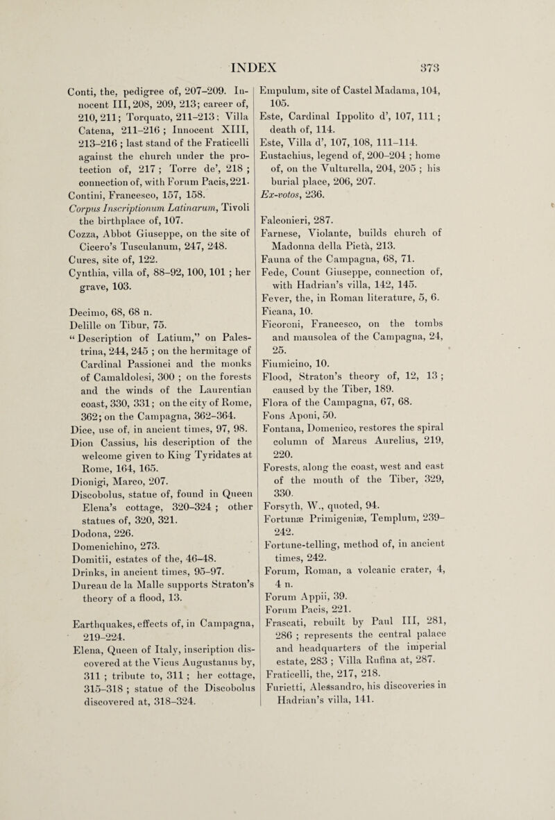 Conti, the, pedigree of, 207-209. In¬ nocent 111,208, 209, 213; career of, 210,211; Torquato, 211-213; Villa Catena, 211-216 ; Innocent XIII, 213-216 ; last stand of the Fraticelli against the church under the pro¬ tection of, 217 ; Torre de’, 218 ; connection of, with Forum Pacis,221. Contini, Francesco, 157, 158. Corpus Inscriptionum Latinarum, Tivoli the birthplace of, 107. Cozza, Abbot Giuseppe, on the site of Cicero’s Tusculanum, 247, 248. Cures, site of, 122. Cynthia, villa of, 88-92, 100, 101 ; her grave, 103. Decimo, 68, 68 n. Delille on Tibur, 75. “ Description of Latium,” on Pales¬ trina, 244, 245 ; on the hermitage of Cardinal Passionei and the monks of Camaldolesi, 300 ; on the forests and the winds of the Laurentian coast, 330, 331; on the city of Rome, 362; on the Campagna, 362-364. Dice, use of, in ancient times, 97, 98. Dion Cassius, his description of the welcome given to King Tyridates at Rome, 164, 165. Dionigi, Marco, 207. Discobolus, statue of, found in Queen Elena’s cottage, 320-324 ; other statues of, 320, 321. Dodona, 226. Domenichino, 273. Domitii, estates of the, 46-48. Drinks, in ancient times, 95-97. Dureau de la Malle supports Straton’s theory of a flood, 13. Earthquakes, effects of, in Campagna, 219-224. Elena, Queen of Italy, inscription dis¬ covered at the Vicus Augustanus by, 311 ; tribute to, 311 ; her cottage, 315-318 ; statue of the Discobolus discovered at, 318-324. Empulum, site of Castel Madama, 104, 105. Este, Cardinal Ippolito d’, 107, 111 ; death of, 114. Este, Villa d’, 107, 108, 111-114. Eustachius, legend of, 200-204 ; home of, on the Vulturella, 204, 205 ; his burial place, 206, 207. Ex-votos, 236. Falconieri, 287. Farnese, Violante, builds church of Madonna della Pietk, 213. Fauna of the Campagna, 68, 71. Fede, Count Giuseppe, connection of, with Hadrian’s villa, 142, 145. Fever, the, in Roman literature, 5, 6. Ficana, 10. Ficoroni, Francesco, on the tombs and mausolea of the Campagna, 24, 25. Fiumicino, 10. Flood, Straton’s theory of, 12, 13 ; caused by the Tiber, 189. Flora of the Campagna, 67, 68. Fons Aponi, 50. Fontana, Domenico, restores the spiral column of Marcus Aurelius, 219, 220. Forests, along the coast, west and east of the mouth of the Tiber, 329, 330. Forsyth, W., quoted, 94. Fortunse Primigenise, Templum, 239- 242. Fortune-telling, method of, in ancient times, 242. Forum, Roman, a volcanic crater, 4, 4 n. Forum Appii, 39. Forum Pacis, 221. Frascati, rebuilt by Paul III, 281, 286 ; represents the central palace and headquarters of the imperial estate, 283 ; Villa Rufina at, 287. Fraticelli, the, 217, 218. Furietti, Alessandro, his discoveries in Hadrian’s villa, 141.
