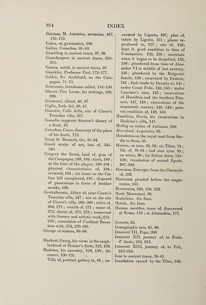 Gaionas, M. Antonius, sectarian, 167, 170-173. Galen, on gymnastics, 100. Gallus, Cornelius, 91-93. Gambling in ancient times, 97, 98. Gamekeepers in ancient times, 310- 312. Games, social, in ancient times, 97. Gauckler, Professor Paul, 172-177. Geikie, Sir Archibald, on the Cam- pagna, 71-73. Gericomio, farmhouse called, 114-120. Ghezzi, Pier Leone, his writings, 298, 299. Giannutri, island, 46, 47. Giglio, Isola del, 46, 47. Ginestre, Colie delle, site of Cicero’s Tusculan villa, 257. Gosselin supports Straton’s theory of a flood, 13. Gracchus, Cains, discovery of the place of his death, 172. Great St. Bernard, the, 31-34. Greek works of art, loss of, 341- 343. Gregory the Great, land of, gem of the Campagna, 188, 189 ; birth, 189 ; at the time of the plague, 190-194 ; physical characteristics of, 194 ; crowned, 194 ; his home on the Cse- lian hill unexplored, 195 ; disposed of possessions in favor of brother monks, 196. Grottaferrata, Abbey of, near Cicero’s Tusculan villa, 247 ; not on the site of Cicero’s villa, 266-268 ; relics of, 268, 271 ; wealth of, 271 ; name of, i 272; charm of, 272, 273 ; connected with literary and artistic work, 274- 276 ; connection of Cardinal Bessa- rion with, 274, 276-281. Groups of statues, 86-88. Hackert, Georg, his views in the neigh¬ borhood of Horace’s farm, 123, 124. Hadrian, his ancestry, 129, 130; his career, 130-131. \ ilia of, portrait gallery in, 85 ; ex¬ cavated by Ligorio, 107; plan of, taken by Ligorio, 111 ; places re¬ produced in, 127 ; site of, 128; kept in good condition to time of Constantine, 132, 135 ; uncertain when it began to be despoiled, 135, 136 ; plundered from time of Alex¬ ander VI to middle of last century, 136 ; plundered by the Bulgarini family, 139 ; excavated by Furietti, 141 ; finds made by Baratta at, 141 ; under Count Fede, 142, 145 ; under Lanciani’s care, 145 ; excavations of Hamilton and the brothers Pira¬ nesi, 147, 148 ; excavations of the nineteenth century, 148, 149 ; pres¬ ent condition of, 149, 150. Hamilton, Gavin, his excavations in Hadrian’s villa, 147. Helbig on statue of Antinous, 180. Herculanii Augustales, 82. Herodotus on the royal road from Sar¬ dis to Susa, 35. Horace, on inns, 38, 39; on Tibur, 74 ; life of, 76-81 ; had sore eyes, 92 ; on wines, 96 ; his Sabine farm, 121- 126; translation of second Epode, 367-369. Horosius, Excerpts from the Chronicle of, 222. Hortensia pleaded before the magis¬ trates, 253. Hortensius, 248, 250, 253. Horti Mseceniani, 86. Hostelries. See Inns. Hotels. See Inns. Human sacrifice, trace of, discovered at Rome, 176 ; at Alexandria, 177. Iconetta, 62. Iconographic sets, 85, 86. Innocent III, Pope, 209. Innocent XII, journey of, to Porto d’ Anzio, 214, 215. Innocent XIII, journey of, to Poli, 213-216. Inns in ancient times, 38-41. Inundation caused by the Tiber, 189.