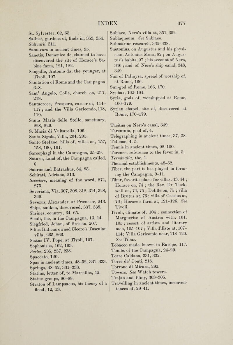 St. Sylvester, 62, 65. Sallust, gardens of, finds in, 353, 354. Saltuarii, 311. Samovars in ancient times, 95. Sanctis, Domenico de, claimed to have discovered the site of Horace’s Sa¬ bine farm, 121, 122. Sangallo, Antonio da, the younger, at Tivoli, 107. Sanitation of Rome and the Campagna 6-8. Sant’ Angelo, Colle, church on, 217, 218. Santacroce, Prospero, career of, 114- 117 ; and the Villa Gericomio, 118, 119. Santa Maria delle Stelle, sanctuary, 228, 229. S. Maria di Vulturella, 196. Santa Sigola, Villa, 204, 205. Santo Stefano, hills of, villas on, 157, 158, 160, 161. Sarcophagi in the Campagna, 25-29. Saturn, Land of, the Campagna called, 6. Saurus and Batrachus, 84, 85. Schirati, Adriano, 213. Secedere, meaning of the word, 274, 275. Severiana, Via, 307, 308, 312, 314, 328, 329. Severus, Alexander, at Prseneste, 243. Ships, sunken, discovered, 337, 338. Shrines, country, 64, 65. Siculi, the, in the Campagna, 13, 14. Siegfried, Johan, of Breslau, 207. Silius Italicus owned Cicero’s Tusculan villa, 265, 266. Sixtus IV, Pope, at Tivoli, 107. Sophonisba, 162, 163. Sortes, 235, 237, 238. Spaccato, 120. Spas in ancient times, 48-52, 331-333. Springs, 48-52, 331-333. Statius, letter of, to Marcellus, 42. Statue groups, 86-88. Straton of Lampsacus, his theory of a flood, 12, 13. Subiaco, Nero’s villa at, 351, 352. Sublaqueum. See Subiaco. Submarine research, 335-338. Suetonius, on Augustus and his physi¬ cian, Antonins Musa, 82 ; on Augus¬ tus’s habits, 97 ; his account of Nero, 346 ; and of Nero’s ship canal, 348, 349. Sun of Palmyra, spread of worship of, at Rome, 166. Sun-god of Rome, 166, 170. Syphax, 162-164. Syria, gods of, worshipped at Rome, 166-179. Syrian chapel, site of, discovered at Rome, 170-179. Tacitus on Nero’s canal, 349. Tarentum, pool of, 4. Telegraphing in ancient times, 37, 38. Tellense, 4, 5. Tennis in ancient times, 98-100. Terence, reference to the fever in, 5. Terminalia, the, 1. Thermal establishments, 48-52. Tiber, the part it has played in form¬ ing the Campagna, 9-11. Tibur, favorite place for villas, 43, 44 ; Horace on, 74 ; the Rev. Dr. Tuck- well on, 74, 75 ; Delille on, 75 ; villa of Brutus at, 76 ; villa of Cassius at, 76 ; Horace’s farm at, 121-126. See Tivoli. Tivoli, climate of, 104 ; connection of Marguerite of Austria with, 104, 105 ; resort of artists and literary men, 105-107 ; Villa d’Este at, 107- 114; Villa Gericomio near, 118-120. See Tibur. Tobacco made known in Europe, 117. Tombs of the Campagna, 24-29. Torre Caldana, 331, 332. Torre de’ Conti, 218. Torrone di Micara, 292. Towers. See Watch towers. Trajan and Pliny, 303-305. Travelling in ancient times, inconven¬ iences of, 29-41.