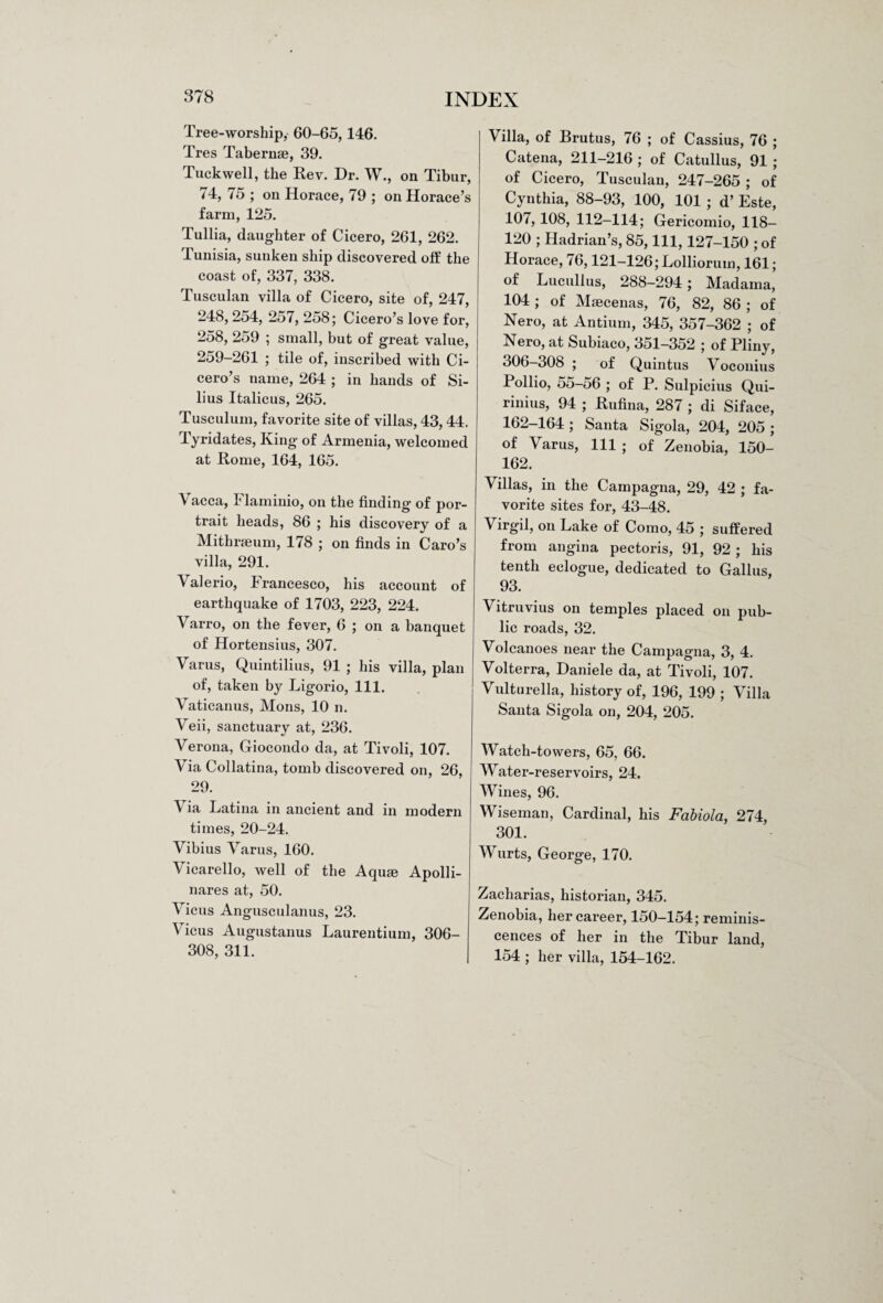 Tree-worship, 60-65, 146. Tres Tabernae, 39. Tuck well, the Rev. Dr. W., on Tibur, 74, 75 ; on Horace, 79 ; on Horace’s farm, 125. Tullia, daughter of Cicero, 261, 262. Tunisia, sunken ship discovered off the coast of, 337, 338. Tusculan villa of Cicero, site of, 247, 248, 254, 257, 258; Cicero’s love for, 258, 259 ; small, but of great value, 259-261 ; tile of, inscribed with Ci¬ cero’s name, 264 ; in hands of Si- lius Italicus, 265. Tusculum, favorite site of villas, 43, 44. Tyridates, King of Armenia, welcomed at Rome, 164, 165. Vacca, Flaminio, on the finding of por¬ trait heads, 86 ; his discovery of a Mithraeum, 178 ; on finds in Caro’s villa, 291. Valerio, Francesco, his account of earthquake of 1703, 223, 224. Varro, on the fever, 6 ; on a banquet of Hortensius, 307. Varus, Quintilius, 91 ; his villa, plan of, taken by Ligorio, 111. Vaticanus, Mons, 10 n. Veii, sanctuary at, 236. Verona, Giocondo da, at Tivoli, 107. Via Collatina, tomb discovered on, 26, 29. Via Latina in ancient and in modern times, 20-24. Vibius Varus, 160. Vicarello, well of the Aquae Apolli- nares at, 50. Vicus Angusculanus, 23. Vicus Augustanus Laurentium, 306- 308, 311. Villa, of Brutus, 76 ; of Cassius, 76 ; Catena, 211—216 ; of Catullus, 91 ; of Cicero, Tusculan, 247-265 ; of Cynthia, 88-93, 100, 101 ; d’ Este, 107, 108, 112-114; Gericomio, 118- 120 ; Hadrian’s, 85, 111, 127-150 ; of Horace, 76,121-126; Lolliorum, 161; of Lucullus, 288-294; Madama, 104; of Maecenas, 76, 82, 86; of Nero, at Antium, 345, 357-362 ; of Nero, at Subiaco, 351-352 ; of Pliny, 306-308 ; of Quintus Voconius Pollio, 55-56 ; of P. Sulpicius Qui- rinius, 94 ; Rufina, 287 ; di Siface, 162-164; Santa Sigola, 204, 205; of Varus, 111 ; of Zenobia, ISO- 162. Villas, in the Campagna, 29, 42 ; fa¬ vorite sites for, 43-48. Virgil, on Lake of Como, 45 ; suffered from angina pectoris, 91, 92 ; liis tenth eclogue, dedicated to Gallus, 93. Vitruvius on temples placed on pub¬ lic roads, 32. Volcanoes near the Campagna, 3, 4. Volterra, Daniele da, at Tivoli, 107. Vulturella, history of, 196, 199 ; Villa Santa Sigola on, 204, 205. Watch-towers, 65, 66. Water-reservoirs, 24. Wines, 96. Wiseman, Cardinal, his Fabiola, 274, 301. Wurts, George, 170. Zacharias, historian, 345. Zenobia, her career, 150—154; reminis¬ cences of her in the Tibur land, 154 ; her villa, 154-162.