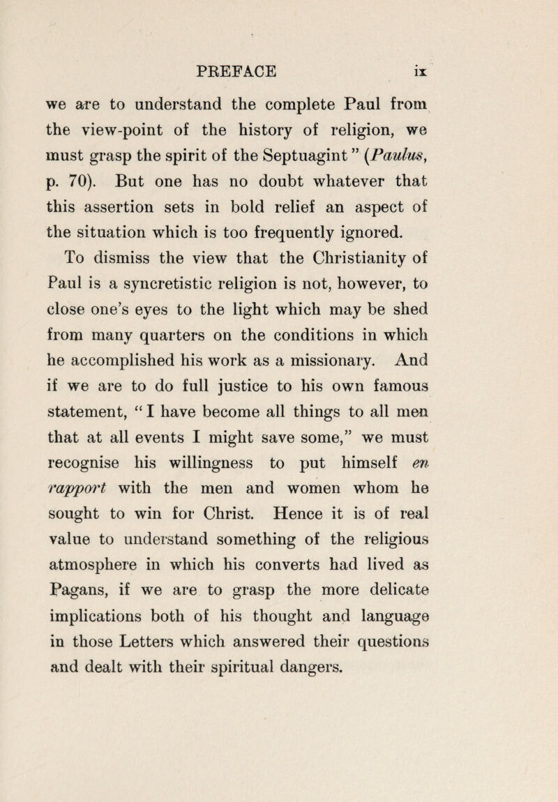 we are to understand the complete Paul from the view-point of the history of religion, we must grasp the spirit of the Septuagint ” (Paulm} p. 70). But one has no doubt whatever that this assertion sets in bold relief an aspect of the situation which is too frequently ignored. To dismiss the view that the Christianity of Paul is a syncretistic religion is not, however, to close one’s eyes to the light which may be shed from many quarters on the conditions in which he accomplished his work as a missionary. And if we are to do full justice to his own famous statement, “ I have become all things to all men that at all events I might save some,” we must recognise his willingness to put himself en rapport with the men and women whom he sought to win for Christ. Hence it is of real value to understand something of the religious atmosphere in which his converts had lived as Pagans, if we are to grasp the more delicate implications both of his thought and language in those Letters which answered their questions and dealt with their spiritual dangers.