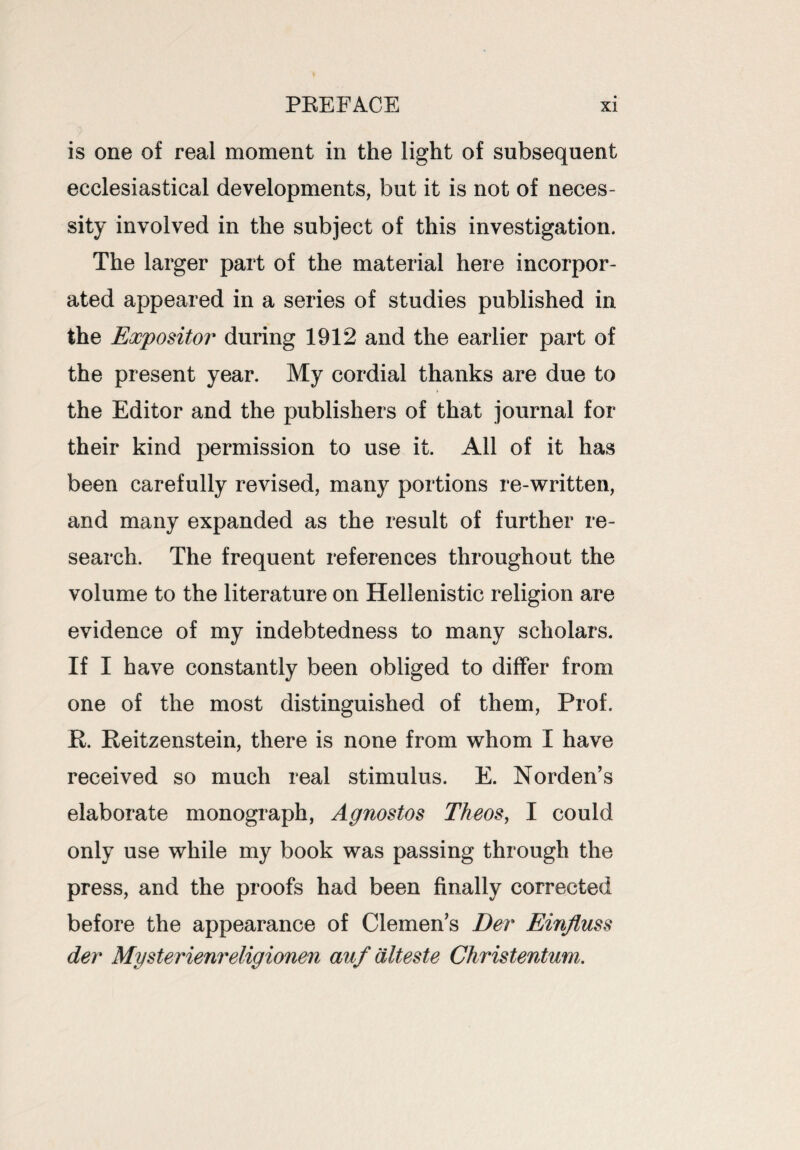 is one of real moment in the light of subsequent ecclesiastical developments, but it is not of neces¬ sity involved in the subject of this investigation. The larger part of the material here incorpor¬ ated appeared in a series of studies published in the Expositor during 1912 and the earlier part of the present year. My cordial thanks are due to the Editor and the publishers of that journal for their kind permission to use it. Ail of it has been carefully revised, many portions re-written, and many expanded as the result of further re¬ search. The frequent references throughout the volume to the literature on Hellenistic religion are evidence of my indebtedness to many scholars. If I have constantly been obliged to differ from one of the most distinguished of them, Prof. R. Reitzenstein, there is none from whom I have received so much real stimulus. E. Norden’s elaborate monograph, Agnostos Theos, I could only use while my book was passing through the press, and the proofs had been finally corrected before the appearance of Clemen’s Dev Einjiuss dev Mysterienreligionen auf diteste Christentum.