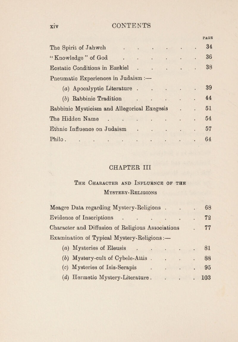 PAGE The Spirit of Jahweh ...... 34 “ Knowledge ” of God ... . . .36 Ecstatic Conditions in Ezekiel . . . . .38 Pneumatic Experiences in Judaism :— (а) Apocalyptic Literature ..... 39 (б) Rabbinic Tradition ..... 44 Rabbinic Mysticism and Allegorical Exegesis . . 51 The Hidden Name ....... 54 Ethnic Influence on Judaism ..... 57 Philo.......... 64 CHAPTER III The Character and Influence of the Mystery-Religions Meagre Data regarding Mystery-Religions ... 68 Evidence of Inscriptions . . . . . .72 Character and Diffusion of Religious Associations . 77 Examination of Typical Mystery-Religions:— (a) Mysteries of Eleusis ..... 81 (b) Mystery-cult of Cybele-Attis .... 88 (c) Mysteries of Isis-Serapis .... 95 (d) Hermetic Mystery-Literature .... 103