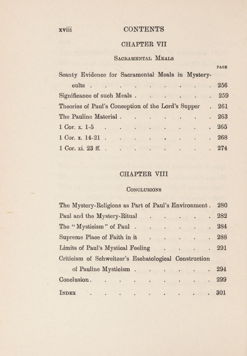 CHAPTER YII Sacramental Meals Scanty Evidence for Sacramental Meals in Mystery- cults *>*•*• • • • Significance of such Meals ...... Theories of Paul’s Conception of the Lord’s Supper The Pauline Material ....... 1 Cor. x. 1-5 ........ 1 Cor. x. 14-21 ........ 1 Cor. xi. 23 ff. . CHAPTER VIII Conclusions The Mystery-Religions as Part of Paul’s Environment. Paul and the Mystery-Ritual . . . . . The “ Mysticism ” of Paul ...... Supreme Place of Faith in it Limits of Paul’s Mystical Feeling . . . . Criticism of Schweitzer’s Eschatological Construction of Pauline Mysticism ...... Conclusion......... PAGE 256 259 261 263 265 268 274 280 282 284 288 291 294 299 Index 301