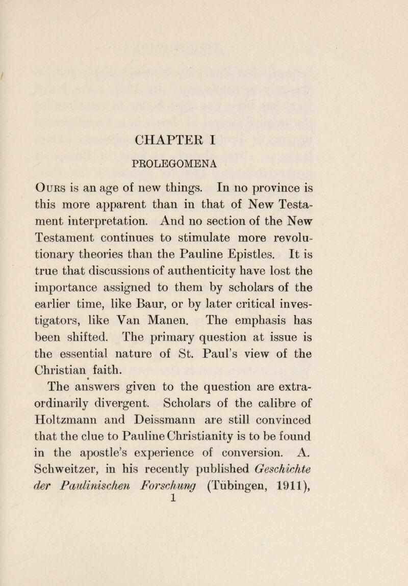 PROLEGOMENA Ours is an age of new things. In no province is this more apparent than in that of New Testa¬ ment interpretation. And no section of the New Testament continues to stimulate more revolu¬ tionary theories than the Pauline Epistles. It is true that discussions of authenticity have lost the importance assigned to them by scholars of the earlier time, like Baur, or by later critical inves¬ tigators, like Van Manen. The emphasis has been shifted. The primary question at issue is the essential nature of St. Paul’s view of the Christian faith. 0 The answers given to the question are extra¬ ordinarily divergent. Scholars of the calibre of Holtzmann and Deissmann are still convinced that the clue to Pauline Christianity is to be found in the apostle’s experience of conversion. A. Schweitzer, in his recently published Geschichte (lev Paulinischen Forschung (Tubingen, 1911), 1