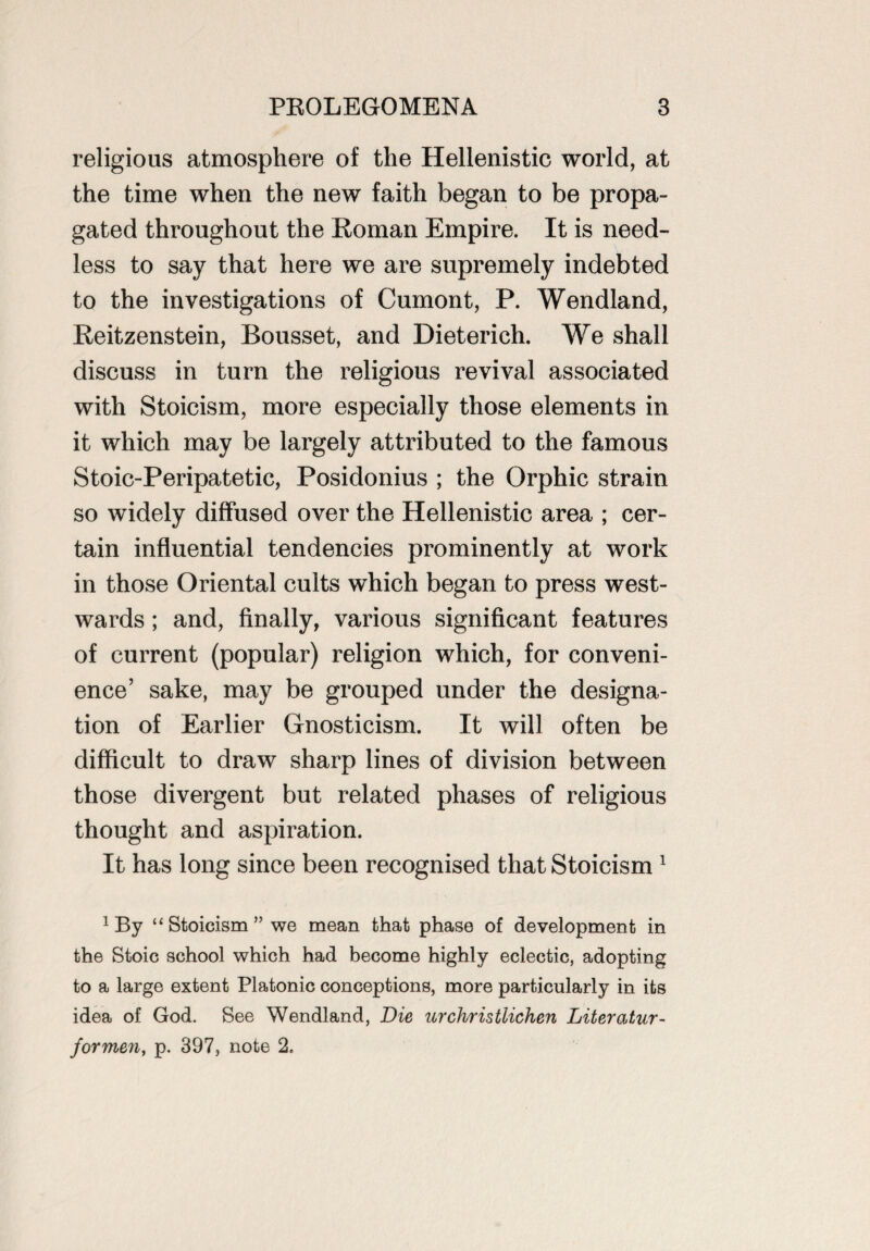 religious atmosphere of the Hellenistic world, at the time when the new faith began to be propa¬ gated throughout the Roman Empire. It is need¬ less to say that here we are supremely indebted to the investigations of Cumont, P. Wendland, Reitzenstein, Bousset, and Dieterich. We shall discuss in turn the religious revival associated with Stoicism, more especially those elements in it which may be largely attributed to the famous Stoic-Peripatetic, Posidonius ; the Orphic strain so widely diffused over the Hellenistic area ; cer¬ tain influential tendencies prominently at work in those Oriental cults which began to press west¬ wards ; and, finally, various significant features of current (popular) religion which, for conveni¬ ence’ sake, may be grouped under the designa¬ tion of Earlier Gnosticism. It will often be difficult to draw sharp lines of division between those divergent but related phases of religious thought and aspiration. It has long since been recognised that Stoicism 1 1 By “ Stoicism ” we mean that phase of development in the Stoic school which had become highly eclectic, adopting to a large extent Platonic conceptions, more particularly in its idea of God. See Wendland, Die urchristlichen Literatur- formen, p. 397, note 2.