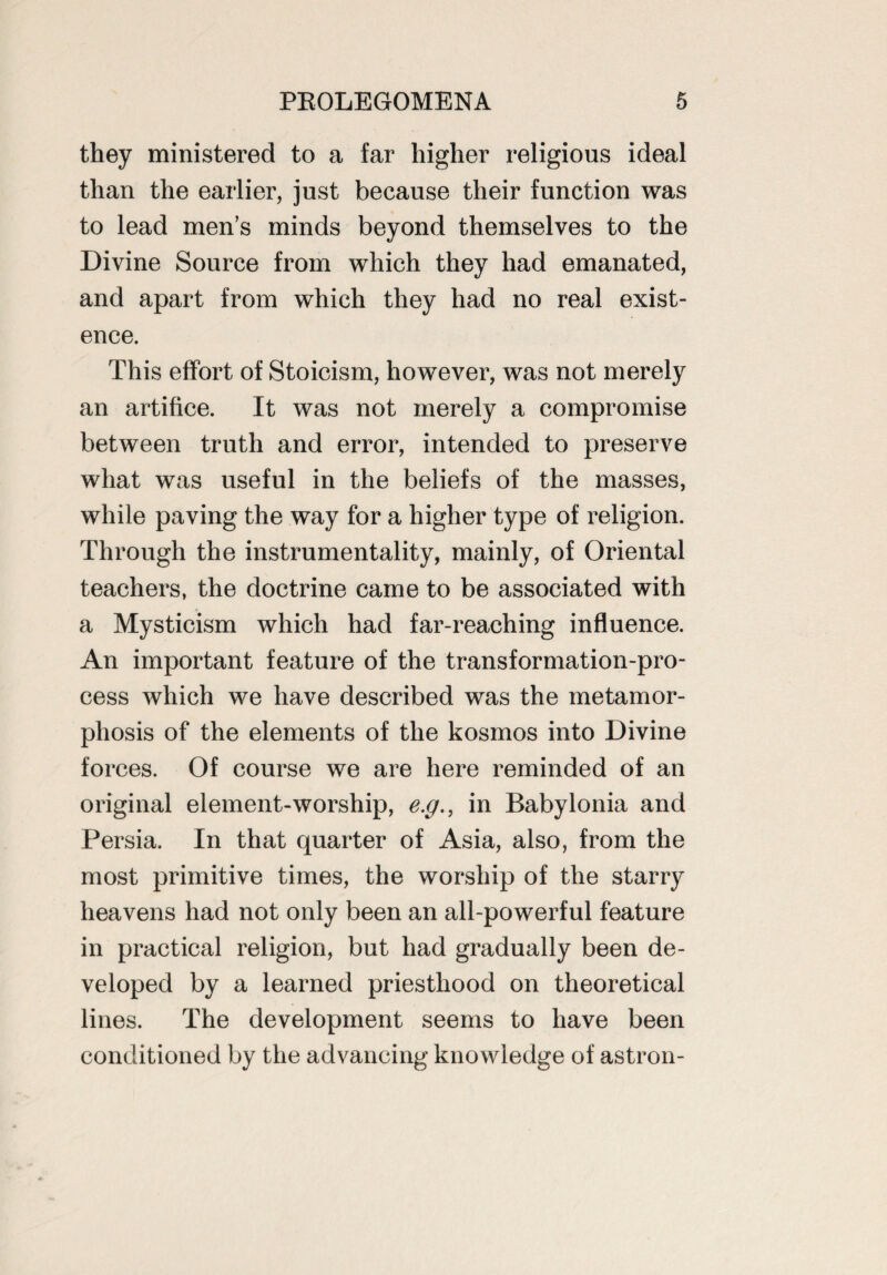 they ministered to a far higher religious ideal than the earlier, just because their function was to lead men’s minds beyond themselves to the Divine Source from which they had emanated, and apart from which they had no real exist¬ ence. This effort of Stoicism, however, was not merely an artifice. It was not merely a compromise between truth and error, intended to preserve what was useful in the beliefs of the masses, while paving the way for a higher type of religion. Through the instrumentality, mainly, of Oriental teachers, the doctrine came to be associated with a Mysticism which had far-reaching influence. An important feature of the transformation-pro¬ cess which we have described was the metamor¬ phosis of the elements of the kosmos into Divine forces. Of course we are here reminded of an original element-worship, e.g., in Babylonia and Persia. In that quarter of Asia, also, from the most primitive times, the worship of the starry heavens had not only been an all-powerful feature in practical religion, but had gradually been de¬ veloped by a learned priesthood on theoretical lines. The development seems to have been conditioned by the advancing knowledge of astron-