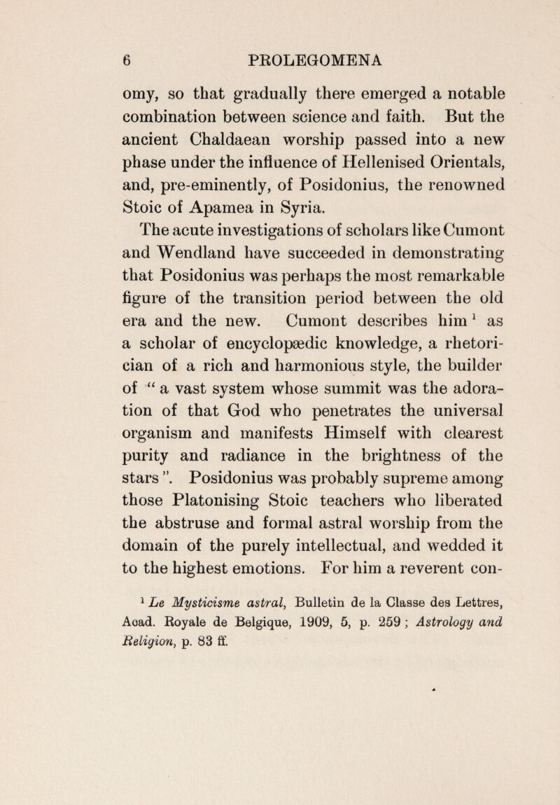 omy, so that gradually there emerged a notable combination between science and faith. But the ancient Chaldaean worship passed into a new phase under the influence of Hellenised Orientals, and, pre-eminently, of Posidonius, the renowned Stoic of Apamea in Syria. The acute investigations of scholars like Cumont and Wendland have succeeded in demonstrating that Posidonius was perhaps the most remarkable figure of the transition period between the old era and the new. Cumont describes him 1 as a scholar of encyclopaedic knowledge, a rhetori¬ cian of a rich and harmonious style, the builder of “ a vast system whose summit was the adora¬ tion of that God who penetrates the universal organism and manifests Himself with clearest purity and radiance in the brightness of the stars Posidonius was probably supreme among those Platonising Stoic teachers who liberated the abstruse and formal astral worship from the domain of the purely intellectual, and wedded it to the highest emotions. For him a reverent con- 1 Le Mysticisme astral, Bulletin de la Classe des Lettres, Acad. Royale de Belgique, 1909, 5, p. 259 ; Astrology and Religion, p. 83 ft