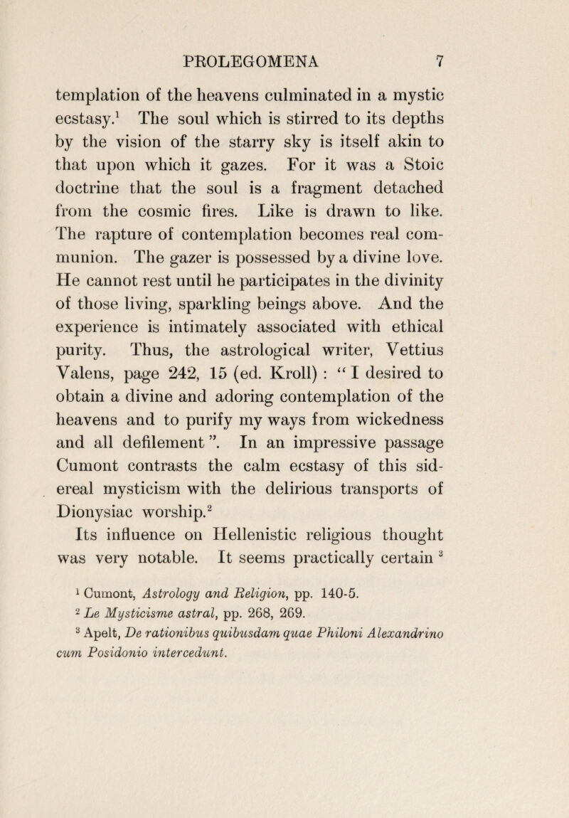 templation of the heavens culminated in a mystic ecstasy.1 The soul which is stirred to its depths by the vision of the starry sky is itself akin to that upon which it gazes. For it was a Stoic doctrine that the soul is a fragment detached from the cosmic fires. Like is drawn to like. The rapture of contemplation becomes real com¬ munion. The gazer is possessed by a divine love. He cannot rest until he participates in the divinity of those living, sparkling beings above. And the experience is intimately associated with ethical purity. Thus, the astrological writer, Vettius Valens, page 242, 15 (ed. Kroll) : “I desired to obtain a divine and adoring contemplation of the heavens and to purify my ways from wickedness and all defilement ” In an impressive passage Cumont contrasts the calm ecstasy of this sid¬ ereal mysticism with the delirious transports of Dionysiac worship.2 3 Its influence on Hellenistic religious thought was very notable. It seems practically certain 2 1 Cumont, Astrology and 'Religion, pp. 140-5. 2 Le Mysticisme astral, pp. 268, 269. 3 Apelt, De rationibus quibusdam quae Philoni Alexandrino cum Posidonio intercedunt.