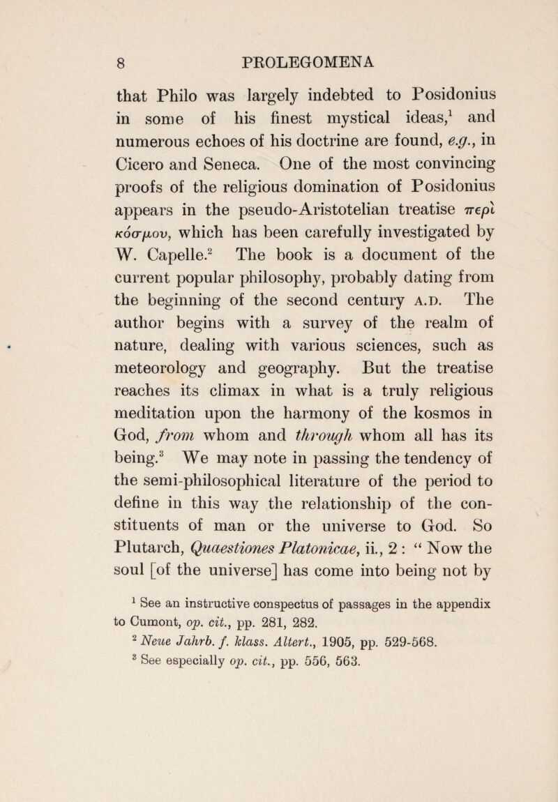 that Philo was largely indebted to Posidonius in some of his finest mystical ideas,1 and numerous echoes of his doctrine are found, e.g., in Cicero and Seneca. One of the most convincing proofs of the religious domination of Posidonius appears in the pseudo-Aristotelian treatise irepi Koo-jjLov, which has been carefully investigated by W. Capelle.2 The book is a document of the current popular philosophy, probably dating from the beginning of the second century a.d. The author begins with a survey of the realm of nature, dealing with various sciences, such as meteorology and geography. But the treatise reaches its climax in what is a truly religious meditation upon the harmony of the kosmos in God, from whom and through whom all has its being.3 We may note in passing the tendency of the semi-philosophical literature of the period to define in this way the relationship of the con¬ stituents of man or the universe to God. So Plutarch, Quaestiones Platonicae, ii., 2 : “ Now the soul [of the universe] has come into being not by 1 See an instructive conspectus of passages in the appendix to Gumont, op. cit., pp. 281, 282. 2 Neue Jahrb.f. Mass. Altert., 1905, pp. 529-568. 3 See especially op. ciL, pp. 556, 563.