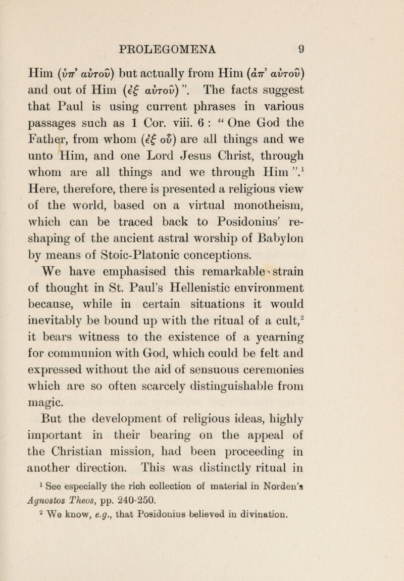 Him (int avrov) but actually from Him (an avrov) and out of Him (e£ avrov) ”, The facts suggest that Paul is using current phrases in various passages such as 1 Cor. viii. 6 : “ One God the Father, from whom (e£ ov) are all things and we unto Him, and one Lord Jesus Christ, through whom are all things and we through Him ,\1 Here, therefore, there is presented a religious view of the world, based on a virtual monotheism, which can be traced back to Posidonius' re¬ shaping of the ancient astral worship of Babylon by means of Stoic-Platonic conceptions. We have emphasised this remarkable-strain of thought in St. Paul’s Hellenistic environment because, while in certain situations it would inevitably be bound up with the ritual of a cult,2 it bears witness to the existence of a yearning for communion with God, which could be felt and expressed without the aid of sensuous ceremonies which are so often scarcely distinguishable from magic. But the development of religious ideas, highly important in their bearing on the appeal of the Christian mission, had been proceeding in another direction. This was distinctly ritual in 1 See especially the rich collection of material in Norden’s Agnostos Theos, pp. 240-250. 2 We know, e.g., that Posidonius believed in divination.