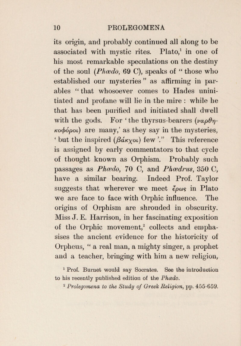 its origin, and probably continued all along to be associated with mystic rites. Plato,1 in one of his most remarkable speculations on the destiny of the soul (Phcedo, 69 C), speaks of “ those who established our mysteries ” as affirming in par¬ ables “ that whosoever comes to Hades unini¬ tiated and profane will lie in the mire : while he that has been purified and initiated shall dwell with the gods. For * the thyrsus-bearers (vapOrj- KO(f>opoi) are many,’ as they say in the mysteries, ‘ but the inspired (/Sa/cyoi) few This reference is assigned by early commentators to that cycle of thought known as Orphism. Probably such passages as Phcedo, 70 C, and Phcedrus, 350 C, have a similar bearing. Indeed Prof. Taylor suggests that wherever we meet epcos in Plato we are face to face with Orphic influence. The origins of Orphism are shrouded in obscurity. Miss J. E. Harrison, in her fascinating exposition of the Orphic movement,2 collects and empha¬ sises the ancient evidence for the historicity of Orpheus, “ a real man, a mighty singer, a prophet and a teacher, bringing with him a new religion, 1 Prof. Burnet would say Socrates. See the introduction to his recently published edition of the Phcedo. 2 Prolegomena to the Study of Greek Religion, pp. 455-659.