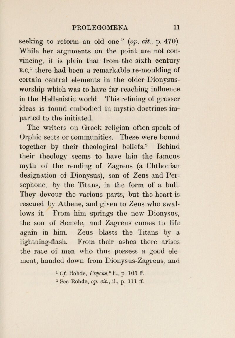 seeking to reform an old one ” (op. cit.} p. 470). While her arguments on the point are not con¬ vincing, it is plain that from the sixth century b.c.1 there had been a remarkable re-moulding of certain central elements in the older Dionysus- worship which was to have far-reaching influence in the Hellenistic world. This refining of grosser ideas is found embodied in mystic doctrines im¬ parted to the initiated. The writers on Greek religion often speak of Orphic sects or communities. These were bound together by their theological beliefs.2 Behind their theology seems to have lain the famous myth of the rending of Zagreus (a Chthonian designation of Dionysus), son of Zeus and Per¬ sephone, by the Titans, in the form of a bull. They devour the various parts, but the heart is rescued by Athene, and given to Zeus who swal¬ lows it. From him springs the new Dionysus, the son of Semele, and Zagreus comes to life again in him. Zeus blasts the Titans by a lightning-flash. From their ashes there arises the race of men who thus possess a good ele¬ ment, handed down from Dionysus-Zagreus, and 1 Cf. Rohde, Psyche,3 ii., p. 105 if. 2 See Rohde, op. cit., ii., p. Ill if.