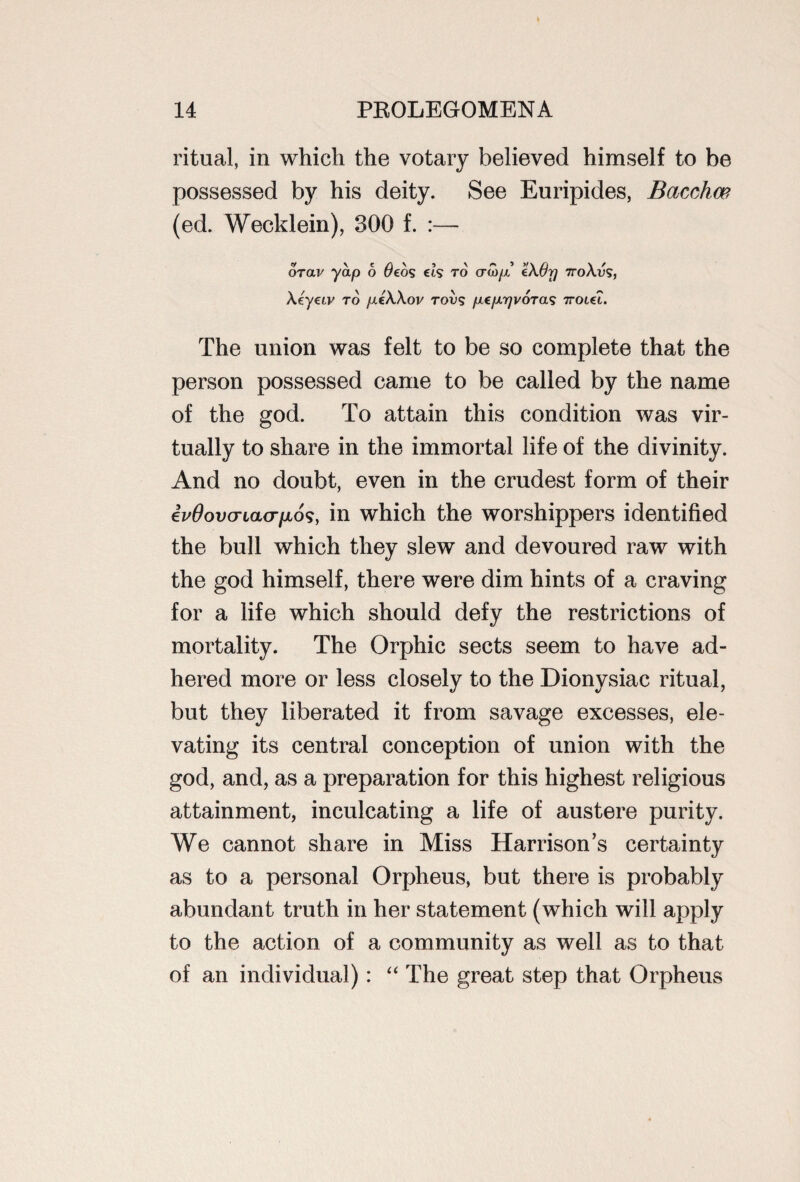 ritual, in which the votary believed himself to be possessed by his deity. See Euripides, Baccha?, (ed. Wecklein), 300 f. :— v \ e /i \ 5 \ « » >/\ n \ / orav yap o t/eos cis to craip €Aurj 7roAv<s, \eyeiv to fieWov rots pepyvoras 7roiet. The union was felt to be so complete that the person possessed came to be called by the name of the god. To attain this condition was vir¬ tually to share in the immortal life of the divinity. And no doubt, even in the crudest form of their iv0ov(TLa(Tfji6<;} in which the worshippers identified the bull which they slew and devoured raw with the god himself, there were dim hints of a craving for a life which should defy the restrictions of mortality. The Orphic sects seem to have ad¬ hered more or less closely to the Dionysiac ritual, but they liberated it from savage excesses, ele¬ vating its central conception of union with the god, and, as a preparation for this highest religious attainment, inculcating a life of austere purity. We cannot share in Miss Harrison’s certainty as to a personal Orpheus, but there is probably abundant truth in her statement (which will apply to the action of a community as well as to that of an individual): “ The great step that Orpheus