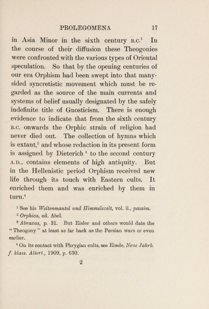 in Asia Minor in the sixth century b.c.1 In the course of their diffusion these Theogonies were confronted with the various types of Oriental speculation. So that by the opening centuries of our era Orphism had been swept into that many- sided syncretistic movement which must be re¬ garded as the source of the main currents and systems of belief usually designated by the safely indefinite title of Gnosticism. There is enough evidence to indicate that from the sixth century b.c. onwards the Orphic strain of religion had never died out. The collection of hymns which is extant,2 and whose redaction in its present form is assigned by Dieterich 3 to the second century a.d. , contains elements of high antiquity. But in the Hellenistic period Orphism received new life through its touch with Eastern cults. It enriched them and was enriched by them in turn.4 1 See his Weltenmantel und Himmelszelt, vol. ii., passim. 2 Orphica, ed. Abel. 3 Abraxas, p. 31. But Eisler and others would date the “ Theogony ” at least as far back as the Persian wars or even earlier. 4 On its contact with Phrygian cults, see Eisele, Neue Jahrb. f. klass. Altert., 1909, p. 630. 2