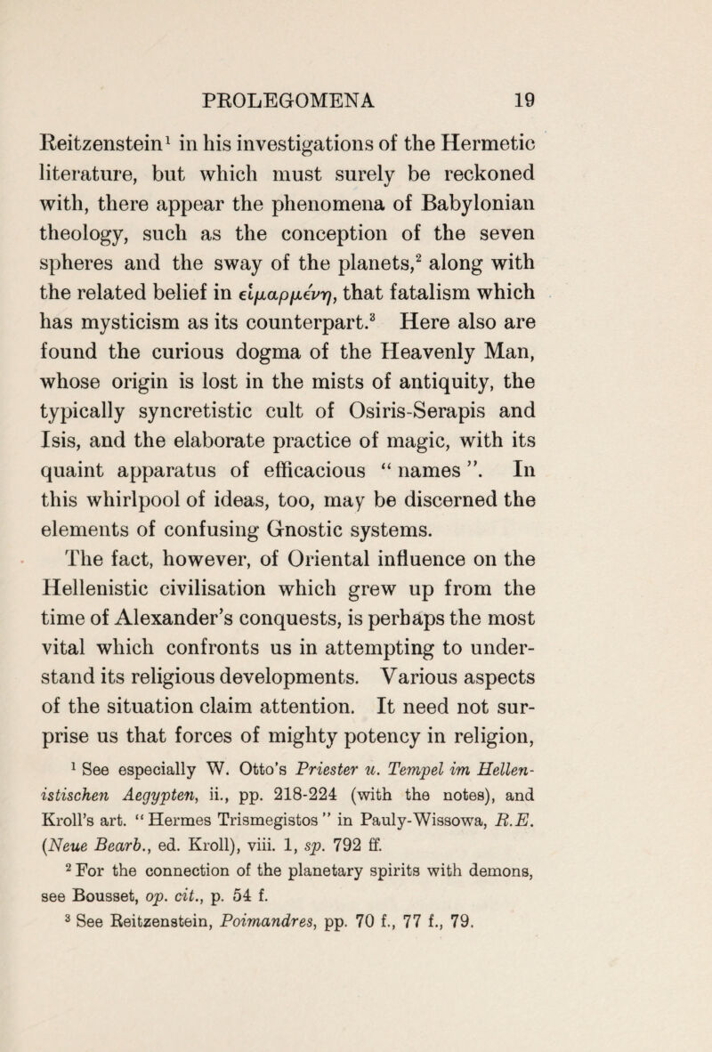 Reitzenstein1 in his investigations of the Hermetic literature, but which must surely be reckoned with, there appear the phenomena of Babylonian theology, such as the conception of the seven spheres and the sway of the planets,2 along with the related belief in eipLappLevr), that fatalism which has mysticism as its counterpart.3 Here also are found the curious dogma of the Heavenly Man, whose origin is lost in the mists of antiquity, the typically syncretistic cult of Osiris-Serapis and Isis, and the elaborate practice of magic, with its quaint apparatus of efficacious “ names In this whirlpool of ideas, too, may be discerned the elements of confusing Gnostic systems. The fact, however, of Oriental influence on the Hellenistic civilisation which grew up from the time of Alexander’s conquests, is perhaps the most vital which confronts us in attempting to under¬ stand its religious developments. Various aspects of the situation claim attention. It need not sur¬ prise us that forces of mighty potency in religion, 1 See especially W. Otto’s Priester u. Tempel im Hellen- istischen Aegypten, ii., pp. 218-224 (with the notes), and Kroll’s art. “Hermes Trismegistos ” in Pauly-Wissowa, B.E. (Neue Bearb., ed. Kroll), viii. 1, sp. 792 ff. 2 For the connection of the planetary spirits with demons, see Bousset, op. cit., p. 54 f. 3 See Reitzenstein, Poimandres, pp. 70 f., 77 f., 79.