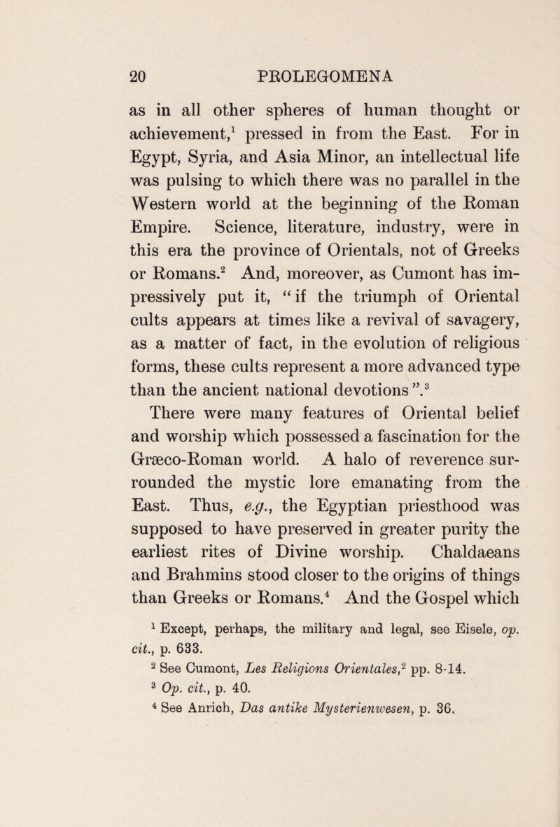 as in all other spheres of human thought or achievement,1 pressed in from the East. For in Egypt, Syria, and Asia Minor, an intellectual life was pulsing to which there was no parallel in the Western world at the beginning of the Roman Empire. Science, literature, industry, were in this era the province of Orientals, not of Greeks or Romans.2 And, moreover, as Cumont has im¬ pressively put it, “ if the triumph of Oriental cults appears at times like a revival of savagery, as a matter of fact, in the evolution of religious forms, these cults represent a more advanced type than the ancient national devotions”.3 There were many features of Oriental belief and worship which possessed a fascination for the Graeco-Roman world. A halo of reverence sur¬ rounded the mystic lore emanating from the East. Thus, e.g., the Egyptian priesthood was supposed to have preserved in greater purity the earliest rites of Divine worship. Chaldaeans and Brahmins stood closer to the origins of things than Greeks or Romans.4 And the Gospel which 1 Except, perhaps, the military and legal, see Eisele, op. cit., p. 633. 2 See Cumont, Les Religions Orientales,2 pp. 8-14. 3 Op. cit., p. 40. 4 See Anrich, Das antike Mysteriemuesen, p. 36.