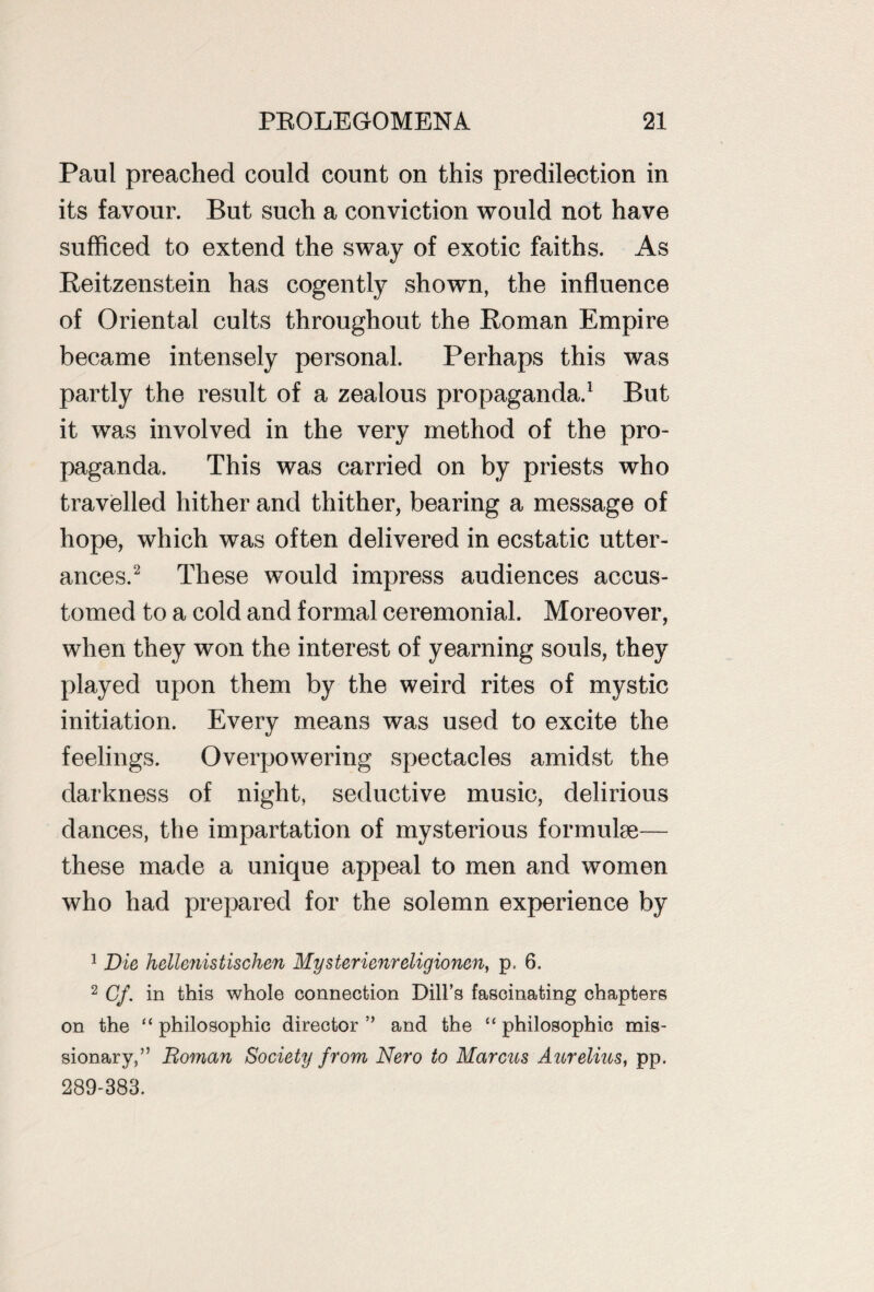 Paul preached could count on this predilection in its favour. But such a conviction would not have sufficed to extend the sway of exotic faiths. As Reitzenstein has cogently shown, the influence of Oriental cults throughout the Roman Empire became intensely personal. Perhaps this was partly the result of a zealous propaganda.1 But it was involved in the very method of the pro¬ paganda. This was carried on by priests who travelled hither and thither, bearing a message of hope, which was often delivered in ecstatic utter¬ ances.2 These would impress audiences accus¬ tomed to a cold and formal ceremonial. Moreover, when they won the interest of yearning souls, they played upon them by the weird rites of mystic initiation. Every means was used to excite the feelings. Overpowering spectacles amidst the darkness of night, seductive music, delirious dances, the impartation of mysterious formulae— these made a unique appeal to men and women who had prepared for the solemn experience by 1 Die hellenistischen Mysterienreligionen, p= 6. 2 Cf. in this whole connection Dill’s fascinating chapters on the “ philosophic director ” and the “ philosophic mis¬ sionary,” Roman Society from Nero to Marcus Aurelius, pp. 289-383.