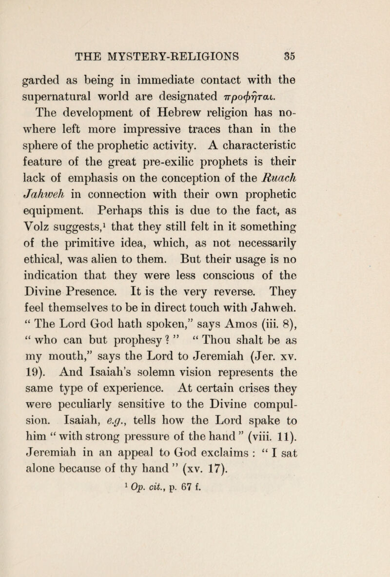 garded as being in immediate contact with the supernatural world are designated TTpo^rac. The development of Hebrew religion has no¬ where left more impressive traces than in the sphere of the prophetic activity. A characteristic feature of the great pre-exilic prophets is their lack of emphasis on the conception of the Ruach Jahweh in connection with their own prophetic equipment. Perhaps this is due to the fact, as Volz suggests,1 that they still felt in it something of the primitive idea, which, as not necessarily ethical, was alien to them. But their usage is no indication that thev were less conscious of the «y Divine Presence. It is the very reverse. They feel themselves to be in direct touch with Jahweh. “ The Lord God hath spoken,” says Amos (iii. 8), “ who can but prophesy? ” “ Thou shalt be as my mouth,” says the Lord to Jeremiah (Jer. xv. 19). And Isaiah’s solemn vision represents the same type of experience. At certain crises they were peculiarly sensitive to the Divine compul¬ sion. Isaiah, e.g., tells how the Lord spake to him “ with strong pressure of the hand ” (viii. 11). Jeremiah in an appeal to God exclaims : “ I sat alone because of thy hand ” (xv. 17).