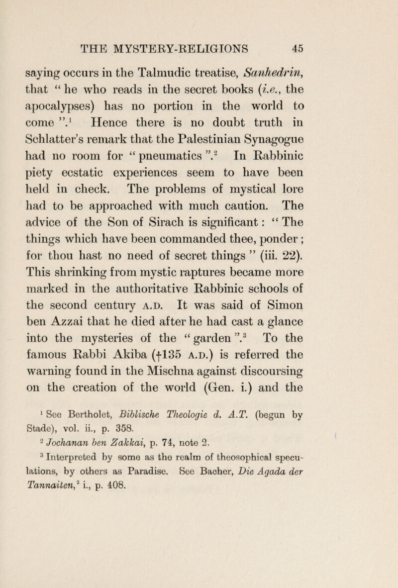 saying occurs in the Talmudic treatise, Sanhedrin, that “ he who reads in the secret books (i.e., the apocalypses) has no portion in the world to come ’V Hence there is no doubt truth in Schlatter’s remark that the Palestinian Synagogue had no room for “ pneumatics ”.1 2 In Rabbinic piety ecstatic experiences seem to have been held in check. The problems of mystical lore had to be approached with much caution. The advice of the Son of Sirach is significant: “ The things which have been commanded thee, ponder ; for thou hast no need of secret things ” (iii. 22). This shrinking from mystic raptures became more marked in the authoritative Rabbinic schools of the second century a.d. It was said of Simon ben Azzai that he died after he had cast a glance into the mysteries of the “ garden ”.3 To the famous Rabbi Akiba (|135 a.d.) is referred the warning found in the Mischna against discoursing on the creation of the world (Gen. i.) and the 1 See Bertholet, Biblische Theologie d. A.T. (begun by Stade), vol. ii., p. 358. 2 Jochanan ben Zakkai, p. 74, note 2. 3 Interpreted by some as the realm of theosophical specu¬ lations, by others as Paradise. See Bacher, Die Agada der Tannaiten,2 i., p. 408.