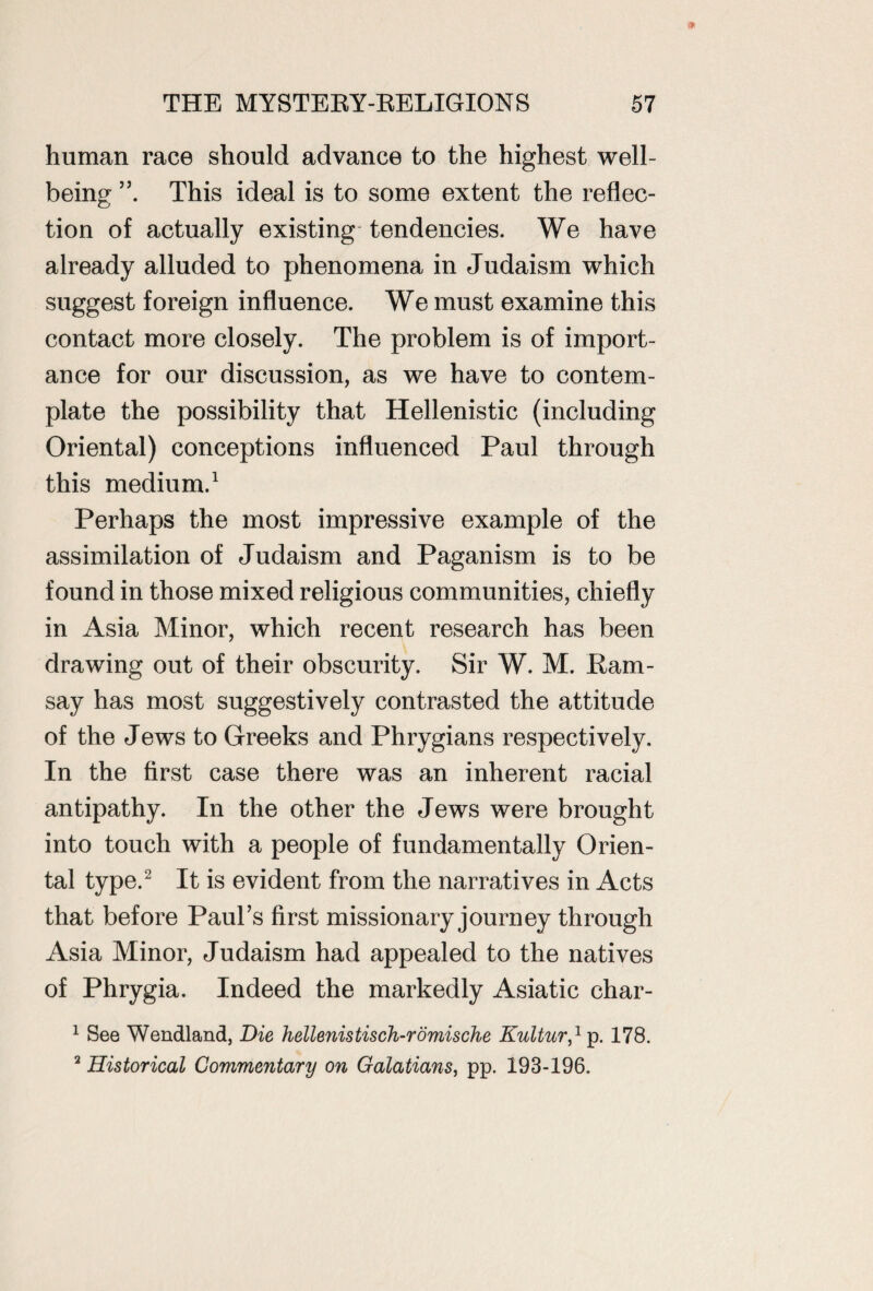 human race should advance to the highest well¬ being This ideal is to some extent the reflec¬ tion of actually existing tendencies. We have already alluded to phenomena in Judaism which suggest foreign influence. We must examine this contact more closely. The problem is of import¬ ance for our discussion, as we have to contem¬ plate the possibility that Hellenistic (including Oriental) conceptions influenced Paul through this medium.1 Perhaps the most impressive example of the assimilation of Judaism and Paganism is to be found in those mixed religious communities, chiefly in Asia Minor, which recent research has been drawing out of their obscurity. Sir W. M. Ram¬ say has most suggestively contrasted the attitude of the Jews to Greeks and Phrygians respectively. In the first case there was an inherent racial antipathy. In the other the Jews were brought into touch with a people of fundamentally Orien¬ tal type.2 It is evident from the narratives in Acts that before Paul’s first missionary journey through Asia Minor, Judaism had appealed to the natives of Phrygia. Indeed the markedly Asiatic char- 1 See Wendland, Die hellenistisch-romische Kultur,1 p. 178. 2 Historical Commentary on Galatians, pp. 193-196,