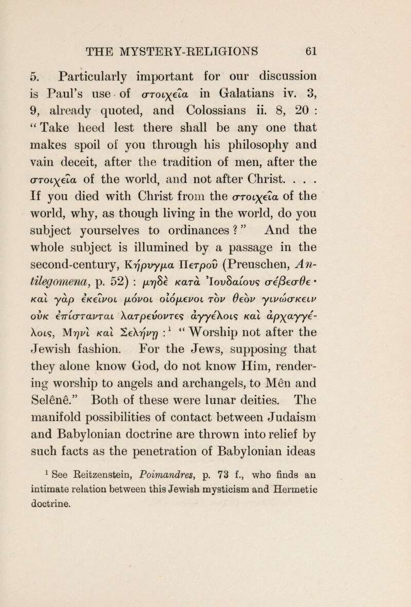 5. Particularly important for our discussion is Paul’s use of orocyeZa in Galatians iv. 3, 9, already quoted, and Colossians ii. 8, 20 : “ Take heed lest there shall be any one that makes spoil of you through his philosophy and vain deceit, after the tradition of men, after the crroiyeta of the world, and not after Christ. . . . If you died with Christ from the <xroi^eZa of the world, why, as though living in the world, do you subject yourselves to ordinances ? ” And the whole subject is illumined by a passage in the second-century, Krjpvypa Uerpov (Preuschen, An- tilegomena, p. 52) : prjSk Kara Toi/Satons cre/BecrOe • kcu yap iKelvoi povoi olopevoi rov Oeov yivd)aK€LV ovk inicrTaPTai XarpevovTCS dyyeXoi? /cat apyayye- Xol5, Mrjvl /cat ScXt/z^ :1 “Worship not after the Jewish fashion. For the Jews, supposing that they alone know God, do not know Him, render¬ ing worship to angels and archangels, to Men and SelSneC’ Both of these were lunar deities. The manifold possibilities of contact between Judaism and Babylonian doctrine are thrown into relief by such facts as the penetration of Babylonian ideas 1 See Reitzenstein, Poimandres, p. 73 f., who finds an intimate relation between this Jewish mysticism and Hermetic doctrine.