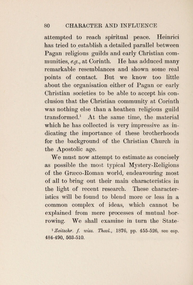 attempted to reach spiritual peace. Heinrici has tried to establish a detailed parallel between Pagan religious guilds and early Christian com¬ munities, e.g., at Corinth. He has adduced many remarkable resemblances and shown some real points of contact. But we know too little about the organisation either of Pagan or early Christian societies to be able to accept his con¬ clusion that the Christian community at Corinth was nothing else than a heathen religious guild transformed.1 At the same time, the material which he has collected is very impressive as in¬ dicating the importance of these brotherhoods for the background of the Christian Church in the Apostolic age. We must now attempt to estimate as concisely as possible the most typical Mystery-Religions of the Graeco-Roman world, endeavouring most of all to bring out their main characteristics in the light of recent research. These character¬ istics will be found to blend more or less in a common complex of ideas, which cannot be explained from mere processes of mutual bor¬ rowing. We shall examine in turn the State- 1 Zeitschr. f. iviss. Theol., 1876, pp. 455-526, see esp. 484-490, 503-510.