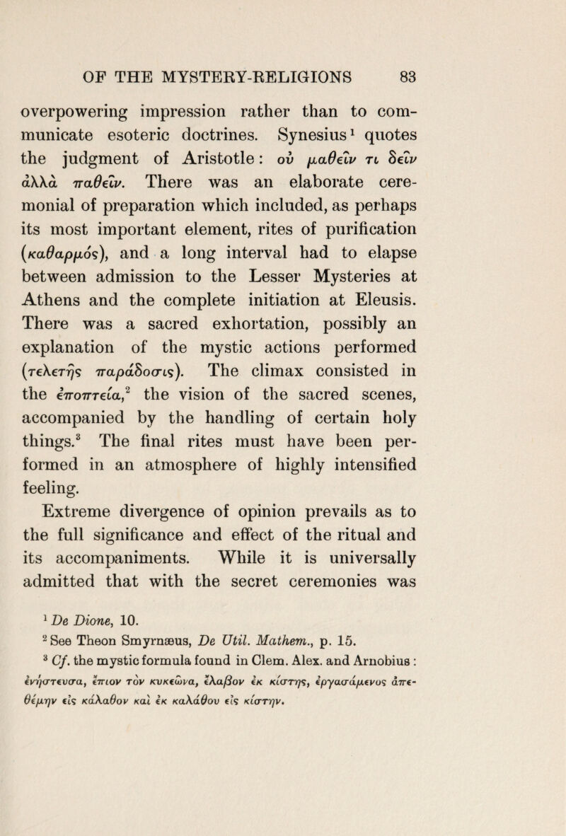 overpowering impression rather than to com¬ municate esoteric doctrines. Synesius1 quotes the judgment of Aristotle: ov ^aOelv tl 8elv a\\a TraOeLv. There was an elaborate cere¬ monial of preparation which included, as perhaps its most important element, rites of purification (KaOapfjLos), and a long interval had to elapse between admission to the Lesser Mysteries at Athens and the complete initiation at Eleusis. There was a sacred exhortation, possibly an explanation of the mystic actions performed (reXerrjg napaSocrLs). The climax consisted in the iiroTTTela,2 the vision of the sacred scenes, accompanied by the handling of certain holy things.3 The final rites must have been per¬ formed in an atmosphere of highly intensified feeling. Extreme divergence of opinion prevails as to the full significance and effect of the ritual and its accompaniments. While it is universally admitted that with the secret ceremonies was 1 De Dione, 10. 2 See Theon Smyrnaeus, De Util. Mathem., p. 15. 3 Cf. the mystic formula found in Clem. Alex, and Arnobius : ivycTTCvo-a, hrtov rov KVKCiova, Z\a/3ov €k KLCTTrfi, IpyavdfAtvos dirt- Oefirjv ct? KaXadov kgli £k KaXdOov ei? KtcrTrjv.