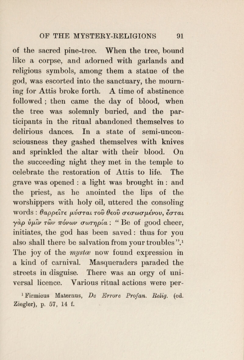 of the sacred pine-tree. When the tree, bound like a corpse, and adorned with garlands and religious symbols, among them a statue of the god, was escorted into the sanctuary, the mourn¬ ing for Attis broke forth. A time of abstinence followed ; then came the day of blood, when the tree was solemnly buried, and the par¬ ticipants in the ritual abandoned themselves to delirious dances. In a state of semi-uncon¬ sciousness they gashed themselves with knives and sprinkled the altar with their blood. On the succeeding night they met in the temple to celebrate the restoration of Attis to life. The grave was opened : a light was brought in : and the priest, as he anointed the lips of the worshippers with holy oil, uttered the consoling words : Oappeire pivcrTcu tov 0eov crecrcocrpiepov, ear at yap vpfiv to)v ttovoov crwTrjpLa ; “ Be of good cheer, initiates, the god has been saved: thus for you also shall there be salvation from your troubles”.1 The joy of the mystce now found expression in a kind of carnival. Masqueraders paraded the streets in disguise. There was an orgy of uni¬ versal licence. Various ritual actions were per- 1 Firmicus Mafcernus, De Errore Profan. Belig. (ed. Ziegler), p. 57, 14 f.