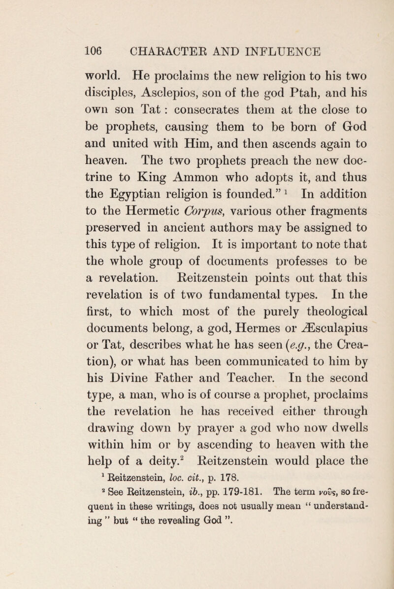 world. He proclaims the new religion to his two disciples, Asclepios, son of the god Ptah, and his own son Tat: consecrates them at the close to be prophets, causing them to be born of God and united with Him, and then ascends again to heaven. The two prophets preach the new doc¬ trine to King Ammon who adopts it, and thus the Egyptian religion is founded.” 1 In addition to the Hermetic Corpus, various other fragments preserved in ancient authors may be assigned to this type of religion. It is important to note that the whole group of documents professes to be a revelation. Reitzenstein points out that this revelation is of two fundamental types. In the first, to which most of the purely theological documents belong, a god, Hermes or HLsculapius or Tat, describes what he has seen (e.g., the Crea¬ tion), or what has been communicated to him by his Divine Father and Teacher. In the second type, a man, who is of course a prophet, proclaims the revelation he has received either through drawing down by prayer a god who now dwells within him or by ascending to heaven with the help of a deity.2 Reitzenstein would place the 1 Reitzenstein, loc. cit., p. 178. 2 See Reitzenstein, ib.f pp. 179-181. The term vovs, so fre¬ quent in these writings, does not usually mean “ understand¬ ing ” but “ the revealing God ”.