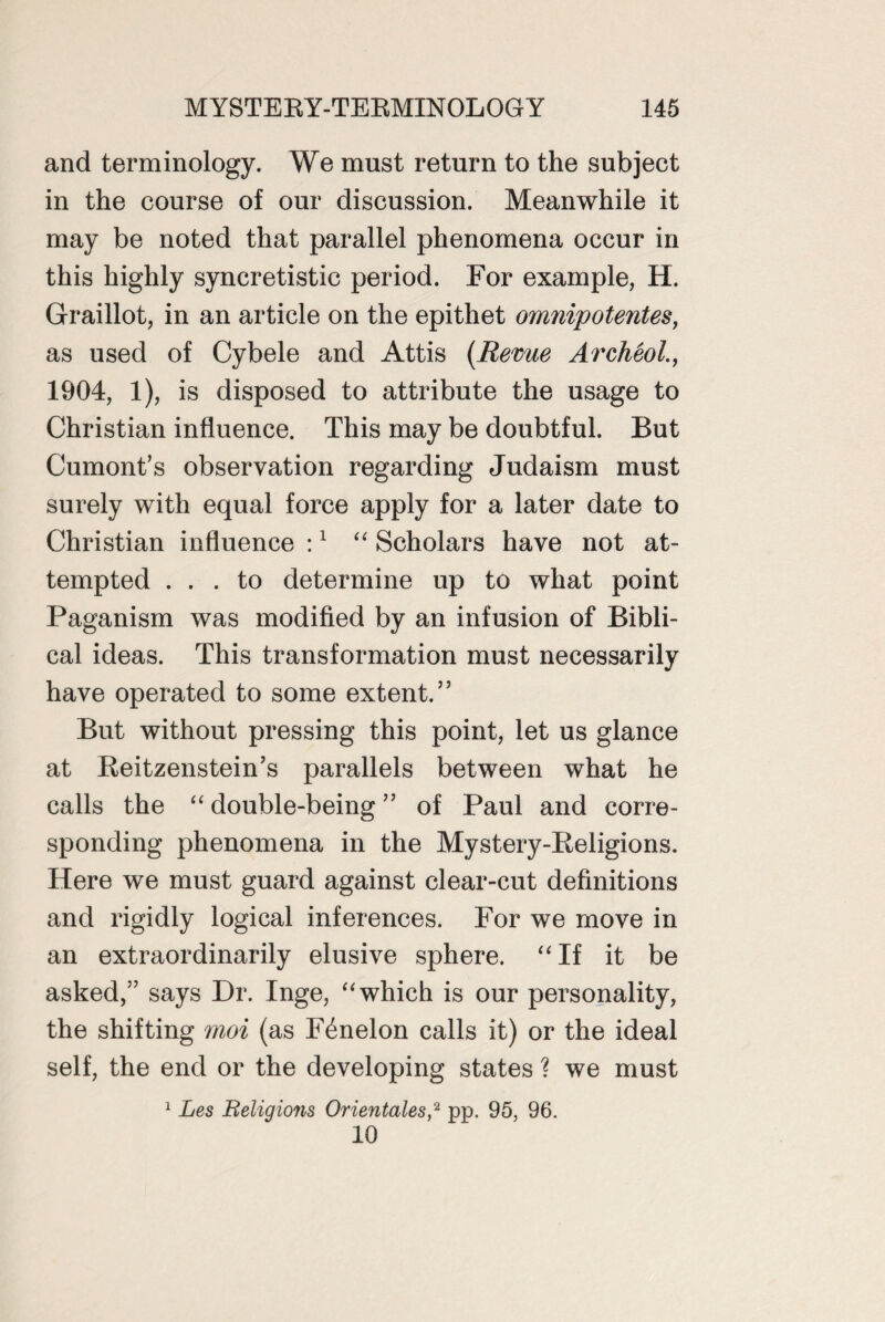 and terminology. We must return to the subject in the course of our discussion. Meanwhile it may be noted that parallel phenomena occur in this highly syncretistic period. For example, H. Graillot, in an article on the epithet omnipotentes, as used of Cybele and Attis {Revue Archeol., 1904, 1), is disposed to attribute the usage to Christian influence. This may be doubtful. But Cumont’s observation regarding Judaism must surely with equal force apply for a later date to Christian influence :1 “ Scholars have not at¬ tempted ... to determine up to what point Paganism was modified by an infusion of Bibli¬ cal ideas. This transformation must necessarily have operated to some extent.” But without pressing this point, let us glance at Reitzenstein’s parallels between what he calls the “ double-being ” of Paul and corre¬ sponding phenomena in the Mystery-Religions. Here we must guard against clear-cut definitions and rigidly logical inferences. For we move in an extraordinarily elusive sphere. “If it be asked,” says Dr. Inge, “which is our personality, the shifting moi (as F^nelon calls it) or the ideal self, the end or the developing states ? we must 1 Les Religions Orientales,2 pp. 95, 96. 10