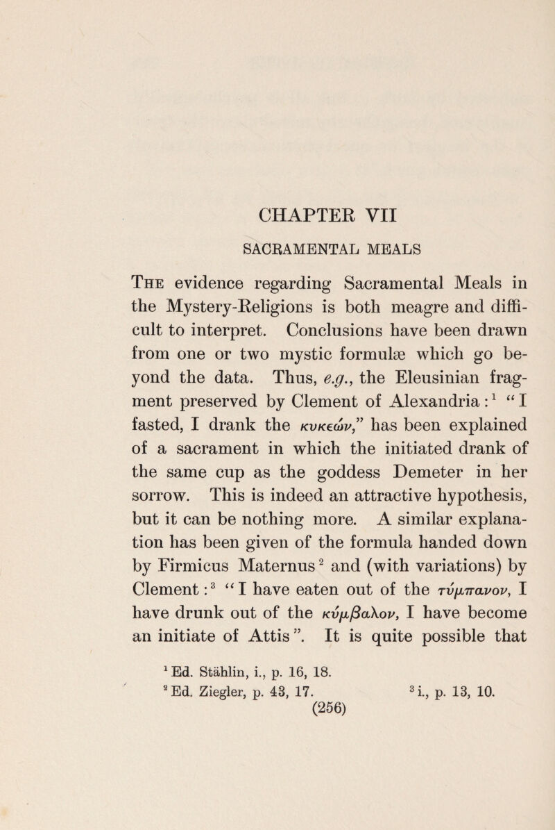 SACBAMENTAL MEALS The evidence regarding Sacramental Meals in the Mystery-Religions is both meagre and diffi¬ cult to interpret. Conclusions have been drawn from one or two mystic formulae which go be¬ yond the data. Thus, e.g., the Eleusinian frag¬ ment preserved by Clement of Alexandria :1 “ I fasted, I drank the KVKecov,” has been explained of a sacrament in which the initiated drank of the same cup as the goddess Demeter in her sorrow. This is indeed an attractive hypothesis, but it can be nothing more. A similar explana¬ tion has been given of the formula handed down by Firmicus Maternus2 and (with variations) by Clement :3 “I have eaten out of the tvuttolvov, I have drunk out of the KVfjL/3a\ov, I have become an initiate of Attis ” It is quite possible that *Ed. Stahlin, i., p. 16, 18. 2 Ed. Ziegler, p. 43, 17. (256) / 3 i., p. 13, 10.