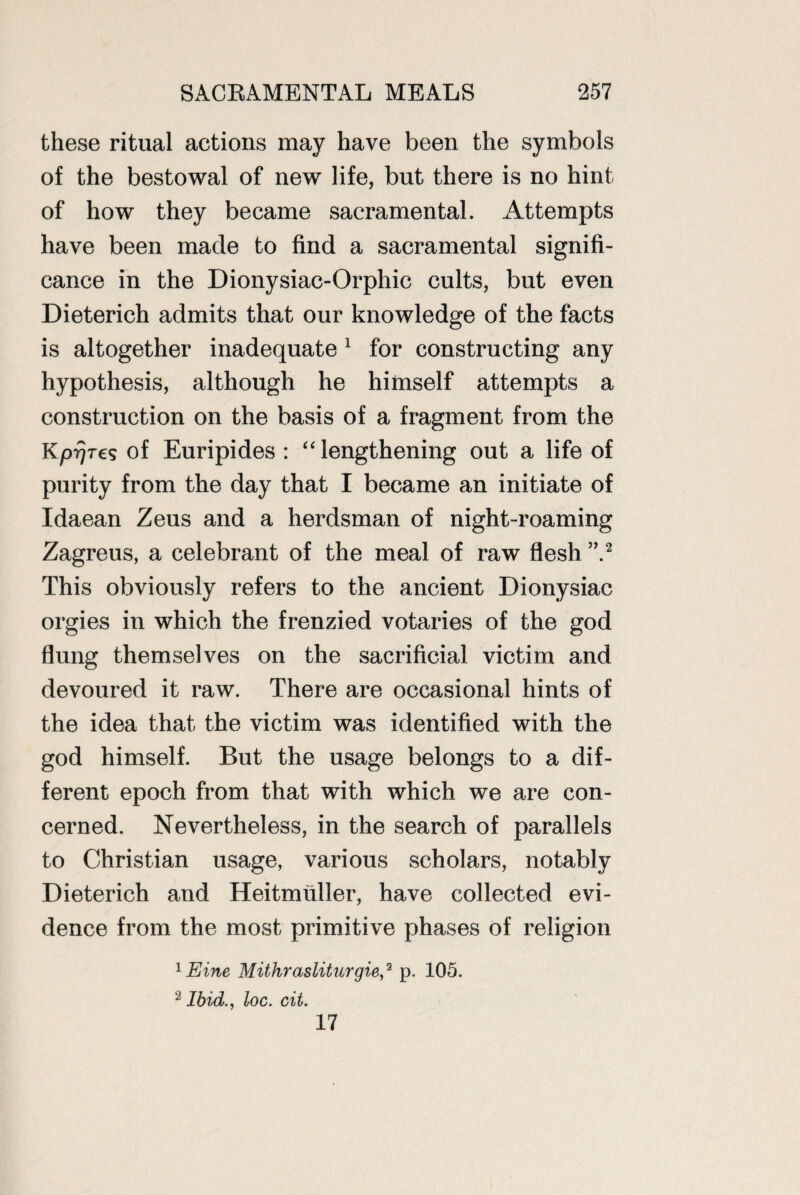 these ritual actions may have been the symbols of the bestowal of new life, but there is no hint of how they became sacramental. At tempts have been made to find a sacramental signifi¬ cance in the Dionysiac-Orphic cults, but even Dieterich admits that our knowledge of the facts is altogether inadequate 1 for constructing any hypothesis, although he himself attempts a construction on the basis of a fragment from the KprjTes of Euripides : “ lengthening out a life of purity from the day that I became an initiate of Idaean Zeus and a herdsman of night-roaming Zagreus, a celebrant of the meal of raw flesh ”2 This obviously refers to the ancient Dionysiac orgies in which the frenzied votaries of the god flung themselves on the sacrificial victim and devoured it raw. There are occasional hints of the idea that the victim was identified with the god himself. But the usage belongs to a dif¬ ferent epoch from that with which we are con¬ cerned. Nevertheless, in the search of parallels to Christian usage, various scholars, notably Dieterich and Heitmuller, have collected evi¬ dence from the most primitive phases of religion 1 Eine Mithrasliturgie,2 p. 105. 2 Ibid., loc. cit. 17