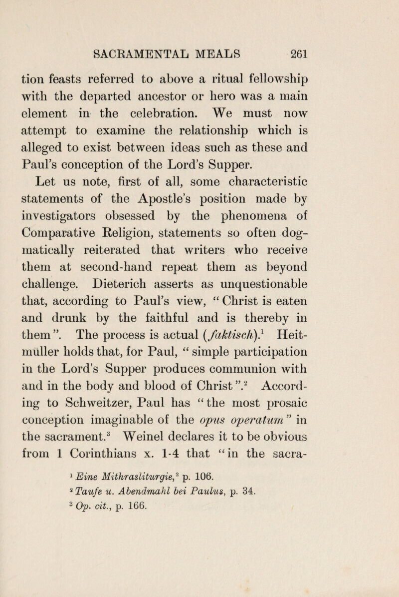 tion feasts referred to above a ritual fellowship with the departed ancestor or hero was a main element in the celebration. We must now attempt to examine the relationship which is alleged to exist between ideas such as these and Paul’s conception of the Lord’s Supper. Let us note, first of all, some characteristic statements of the Apostle’s position made by investigators obsessed by the phenomena of Comparative Religion, statements so often dog¬ matically reiterated that writers who receive them at second-hand repeat them as beyond challenge. Dieterich asserts as unquestionable that, according to Paul’s view, “ Christ is eaten and drunk by the faithful and is thereby in them ”. The process is actual (faktisch).1 Heit- muller holds that, for Paul, “ simple participation in the Lord’s Supper produces communion with and in the body and blood of Christ ”.2 Accord¬ ing to Schweitzer, Paul has “ the most prosaic conception imaginable of the opus operatum ” in the sacrament. Weinel declares it to be obvious from 1 Corinthians x. 1-4 that “in the sacra- 1 Eine Mithrasliturgie,2 p. 106. 2 Taufe u. Abendmahl bei Paulns, p. 34. s Op. cit., p. 166.