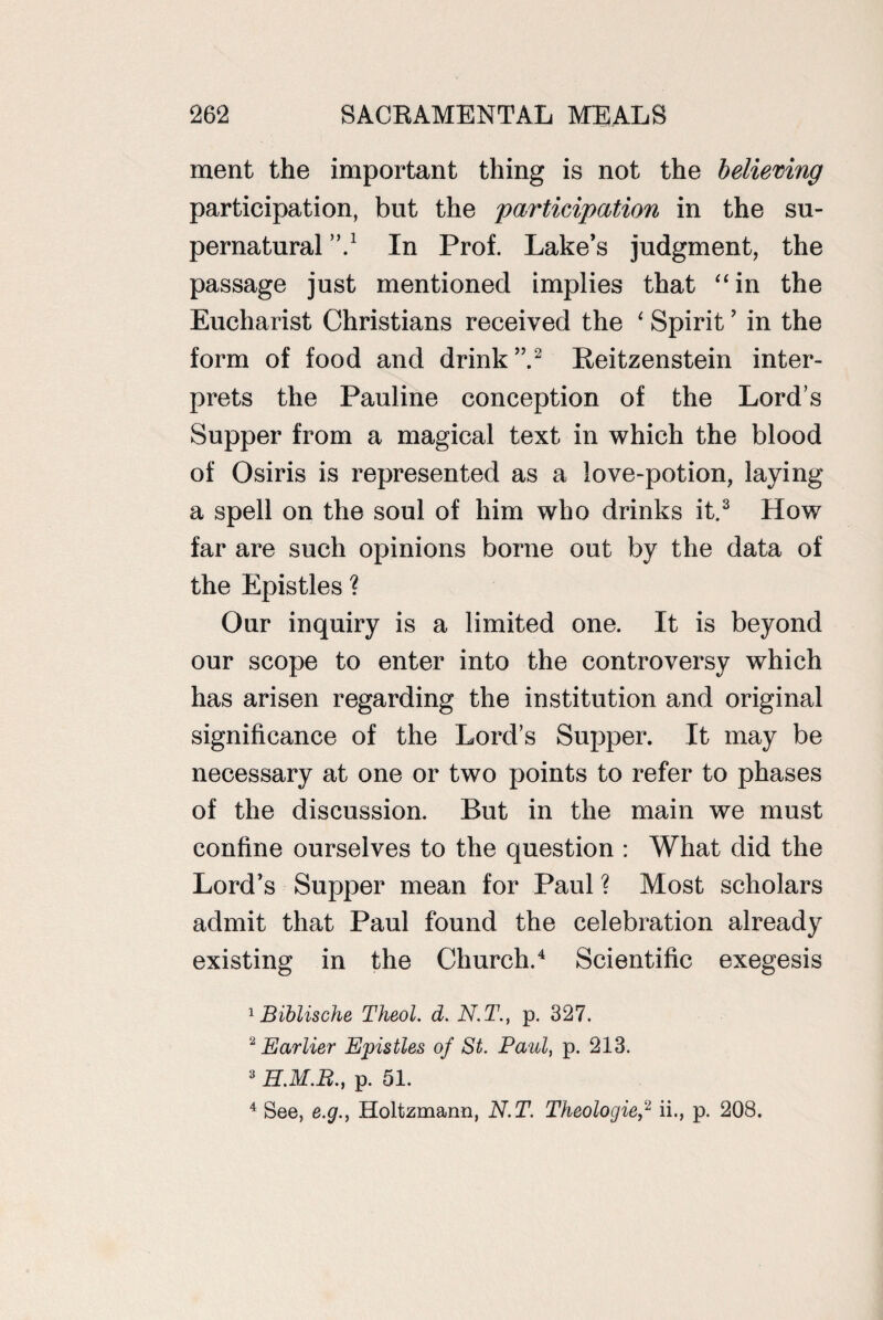 ment the important thing is not the believing participation, but the participation in the su¬ pernatural ’’d In Prof. Lake’s judgment, the passage just mentioned implies that “in the Eucharist Christians received the ‘ Spirit ’ in the form of food and drink”.2 Reitzenstein inter¬ prets the Pauline conception of the Lord’s Supper from a magical text in which the blood of Osiris is represented as a love-potion, laying a spell on the soul of him who drinks it.3 How far are such opinions borne out by the data of the Epistles ? Our inquiry is a limited one. It is beyond our scope to enter into the controversy which has arisen regarding the institution and original significance of the Lord’s Supper. It may be necessary at one or two points to refer to phases of the discussion. But in the main we must confine ourselves to the question : What did the Lord’s Supper mean for Paul ? Most scholars admit that Paul found the celebration already existing in the Church.4 Scientific exegesis 1 Biblische Theol. d. N.T., p. 327. 2 Earlier Epistles of St. Paul, p. 213. 3 H.M.R., p. 51. 4 See, e.g., Holtzmann, N.T. Theologie,2 ii., p. 208.