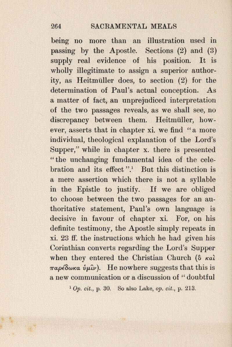 being no more than an illustration used in passing by the Apostle. Sections (2) and (3) supply real evidence of his position. It is wholly illegitimate to assign a superior author¬ ity, as Heitmhller does, to section (2) for the determination of Paul’s actual conception. As a matter of fact, an unprejudiced interpretation of the two passages reveals, as we shall see, no discrepancy between them. Heitmliller, how¬ ever, asserts that in chapter xi. we find “a more individual, theological explanation of the Lord’s Supper,” while in chapter x. there is presented “the unchanging fundamental idea of the cele¬ bration and its effect ”.J But this distinction is a mere assertion which there is not a syllable in the Epistle to justify. If we are obliged to choose between the two passages for an au¬ thoritative statement, Paul’s own language is decisive in favour of chapter xi. For, on his definite testimony, the Apostle simply repeats in xi. 23 ff. the instructions which he had given his Corinthian converts regarding the Lord’s Supper when they entered the Christian Church (6 /cat irapfSojKa v jj.lv). He nowhere suggests that this is a new communication or a discussion of “ doubtful 1 Op. cit., p. 30. So also Lake, op. cit., p. 213.