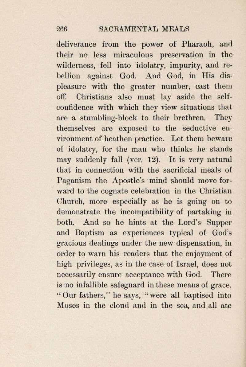 deliverance from the power of Pharaoh, and their no less miraculous preservation in the wilderness, fell into idolatry, impurity, and re¬ bellion against God. And God, in His dis¬ pleasure with the greater number, cast them off. Christians also must lay aside the self- confidence with which thev view situations that are a stumbling-block to their brethren. They themselves are exposed to the seductive en¬ vironment of heathen practice. Let them beware of idolatry, for the man who thinks he stands may suddenly fall (ver. 12). It is very natural that in connection with the sacrificial meals of Paganism the Apostles mind should move for¬ ward to the cognate celebration in the Christian Church, more especially as he is going on to demonstrate the incompatibility of partaking in both. And so he hints at the Lord’s Supper and Baptism as experiences typical of God’s gracious dealings under the new dispensation, in order to warn his readers that the enjoyment of high privileges, as in the case of Israel, does not necessarily ensure acceptance with God. There is no infallible safeguard in these means of grace. “ Our fathers,” he says, “were all baptised into Moses in the cloud and in the sea, and all ate