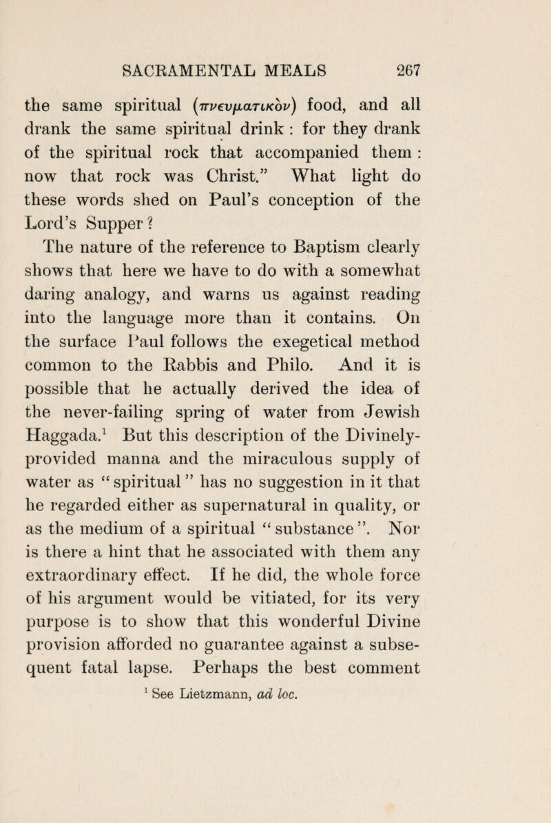 the same spiritual (TTveyfiaTiKov) food, and all drank the same spiritual drink : for they drank of the spiritual rock that accompanied them : now that rock was Christ.” What light do these words shed on Paul’s conception of the Lord’s Supper? The nature of the reference to Baptism clearly shows that here we have to do with a somewhat daring analogy, and warns us against reading into the language more than it contains. On the surface Paul follows the exegetical method common to the Rabbis and Philo. And it is possible that he actually derived the idea of the never-failing spring of water from Jewish Haggada.1 But this description of the Divinely- provided manna and the miraculous supply of water as “ spiritual ” has no suggestion in it that he regarded either as supernatural in quality, or as the medium of a spiritual “ substance Nor is there a hint that he associated with them any extraordinary effect. If he did, the whole force of his argument would be vitiated, for its very purpose is to show that this wonderful Divine provision afforded no guarantee against a subse¬ quent fatal lapse. Perhaps the best comment 1 See Lietzmann, ad loc.