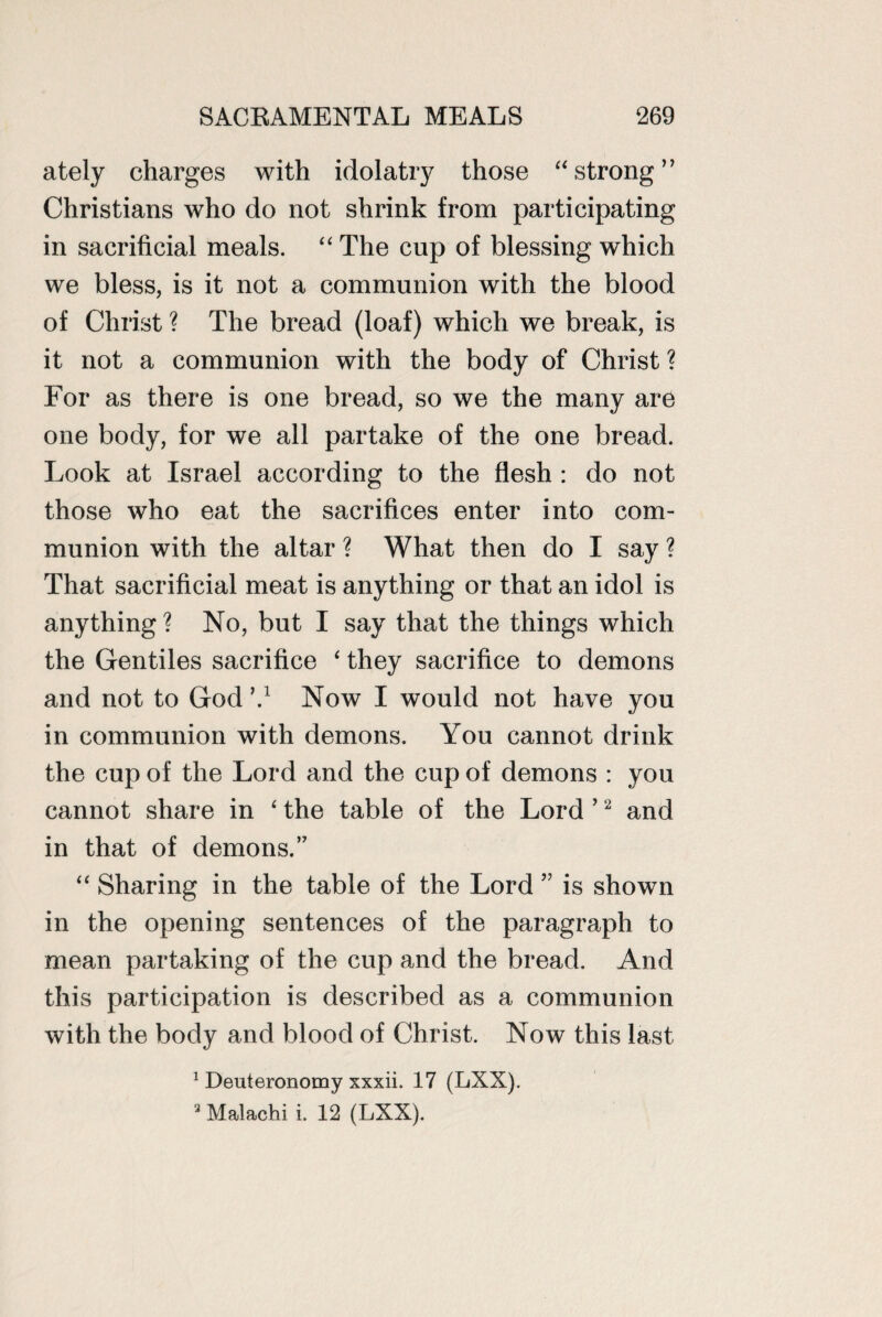 ately charges with idolatry those “strong” Christians who do not shrink from participating in sacrificial meals. “ The cup of blessing which we bless, is it not a communion with the blood of Christ ? The bread (loaf) which we break, is it not a communion with the body of Christ ? For as there is one bread, so we the many are one body, for we all partake of the one bread. Look at Israel according to the flesh : do not those who eat the sacrifices enter into com¬ munion with the altar ? What then do I say ? That sacrificial meat is anything or that an idol is anything ? No, but I say that the things which the Gentiles sacrifice ‘ they sacrifice to demons and not to God V Now I would not have you in communion with demons. You cannot drink the cup of the Lord and the cup of demons : you cannot share in ‘ the table of the Lord ’2 and in that of demons.’7 “ Sharing in the table of the Lord ” is shown in the opening sentences of the paragraph to mean partaking of the cup and the bread. And this participation is described as a communion with the body and blood of Christ. Now this last 1 Deuteronomy xxxii. 17 (LXX). 3 Malachi i. 12 (LXX).
