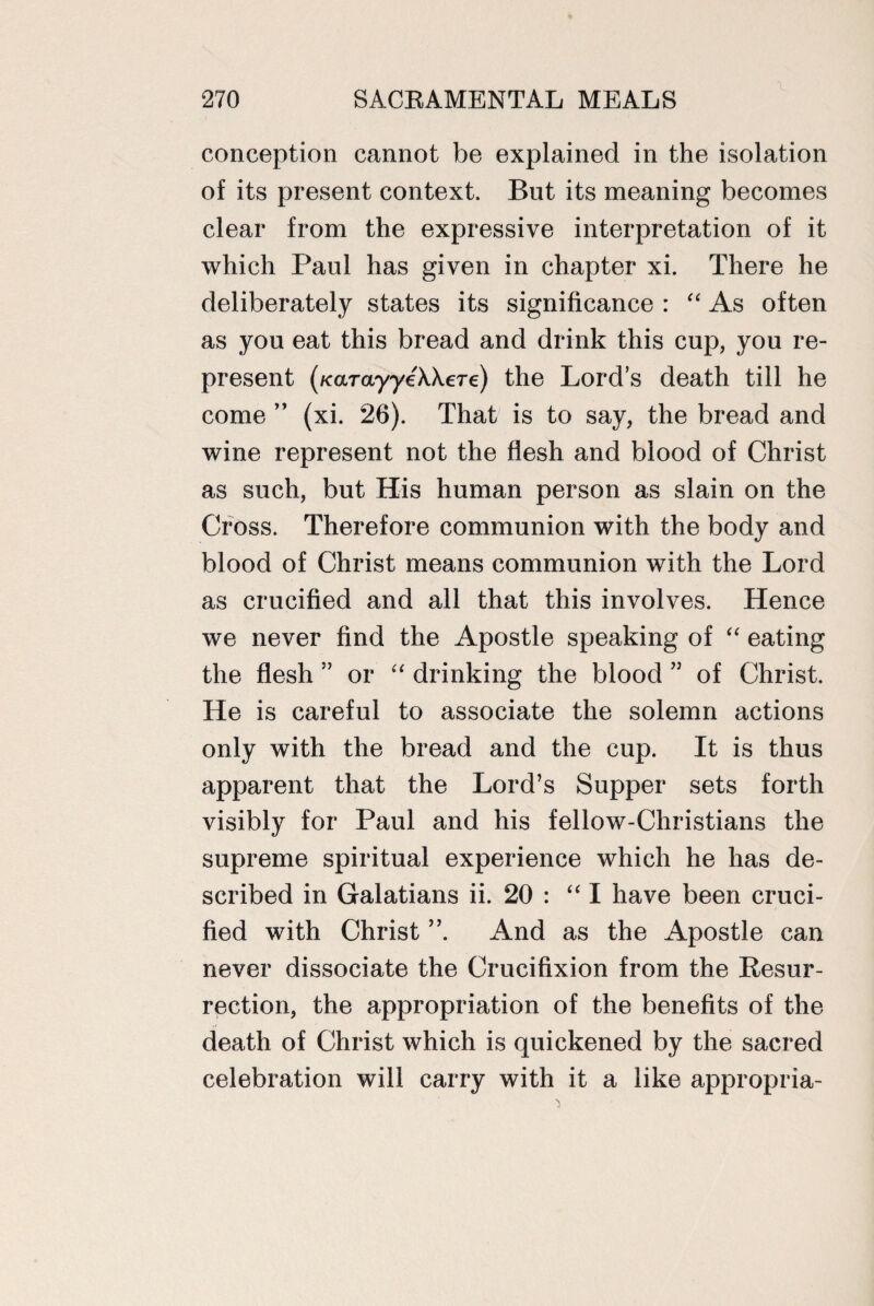 conception cannot be explained in the isolation of its present context. But its meaning becomes clear from the expressive interpretation of it which Paul has given in chapter xi. There he deliberately states its significance : “ As often as you eat this bread and drink this cup, you re¬ present (KarayyeAAere) the Lord’s death till he come ” (xi. 26). That is to say, the bread and wine represent not the flesh and blood of Christ as such, but His human person as slain on the Cross. Therefore communion with the body and blood of Christ means communion with the Lord as crucified and all that this involves. Hence we never find the Apostle speaking of “ eating the flesh 5J or “ drinking the blood ” of Christ. He is careful to associate the solemn actions only with the bread and the cup. It is thus apparent that the Lord’s Supper sets forth visibly for Paul and his fellow-Christians the supreme spiritual experience which he has de¬ scribed in Galatians ii. 20 : “ I have been cruci¬ fied with Christ And as the Apostle can never dissociate the Crucifixion from the Resur¬ rection, the appropriation of the benefits of the death of Christ which is quickened by the sacred celebration will carry with it a like appropria-